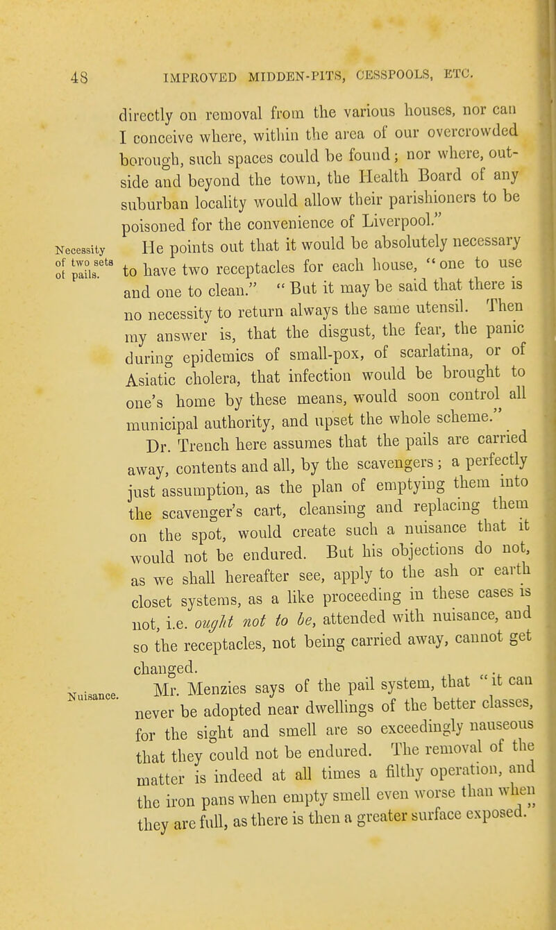 directly on removal from the various houses, nor can I conceive where, within the area of our overcrowded borough, such spaces could be found; nor where, out- side and beyond the town, the Health Board of any suburban locality would allow their parishioners to be poisoned for the convenience of Liverpool. Necessity He points out that it would be absolutely necessary ot plus618 to have two receptacles for each house, « one to use and one to clean.  But it may be said that there is no necessity to return always the same utensil. Then my answer is, that the disgust, the fear, the panic during epidemics of small-pox, of scarlatina, or of Asiatic cholera, that infection would be brought to one's home by these means, would soon control all municipal authority, and upset the whole scheme. Dr. Trench here assumes that the pails are carried away, contents and all, by the scavengers ; a perfectly just assumption, as the plan of emptying them into the scavenger's cart, cleansing and replacing them on the spot, would create such a nuisance that it would not be endured. But his objections do not, as we shall hereafter see, apply to the ash or earth closet systems, as a like proceeding in these cases is not, i.e. ought not to be, attended with nuisance, and so the receptacles, not being carried away, cannot get changed. Mr Menzies says of the pail system, that it can never be adopted near dwellings of the better classes, for the sight and smell are so exceedingly nauseous that they could not be endured. The removal of the matter is indeed at all times a filthy operation, and the iron pans when empty smell even worse than wfeen they are full, as there is then a greater surface exposed. Nuisance.