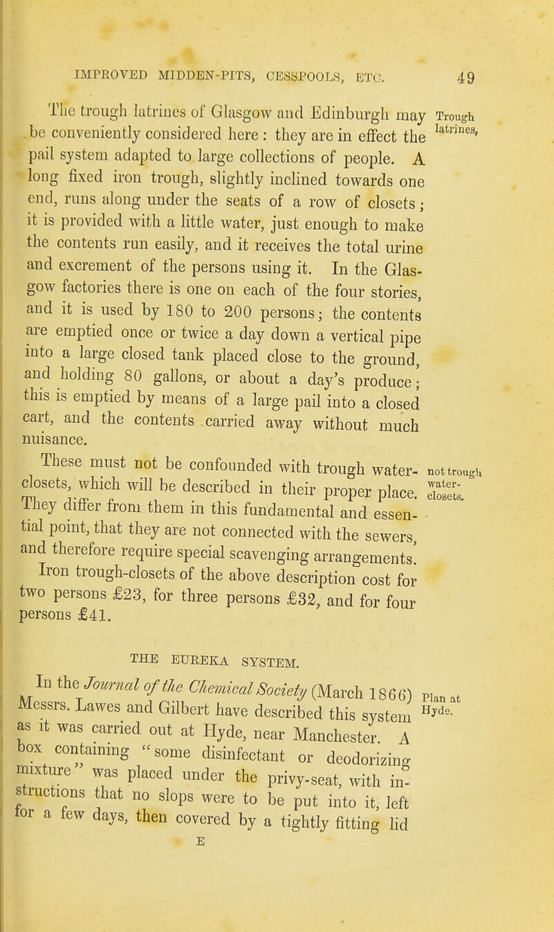The trough latrines of Glasgow and Edinburgh may Trough be conveniently considered here : they are in effect the laU'ines' pail system adapted to large collections of people. A long fixed iron trough, slightly inclined towards one end, runs along under the seats of a row of closets; it is provided with a little water, just enough to make the contents run easily, and it receives the total urine and excrement of the persons using it. In the Glas- gow factories there is one on each of the four stories, and it is used by 180 to 200 persons; the contents are emptied once or twice a day down a vertical pipe into a large closed tank placed close to the ground, and holding 80 gallons, or about a day's produce! this is emptied by means of a large pail into a closed cart, and the contents carried away without much nuisance. These must not be confounded with trough water- not trough closets, which will be described in their proper place They differ from them in this fundamental and essen- tial point, that they are not connected with the sewers, and therefore require special scavenging arrangements' Iron trough-closets of the above description cost for two persons £23, for three persons £32, and for four persons £41. water- closets. THE ETJREELA SYSTEM. In the Journal of the Chemical Society (March 1866) P,an at Messrs. Lawes and Gilbert have described this system Hydc- as it was carried out at Hyde, near Manchester A box containing «some disinfectant or deodorizing mixture was placed under the privy-seat, with in- structions that no slops were to be put into it, left tor a few days, then covered by a tightly fitting lid