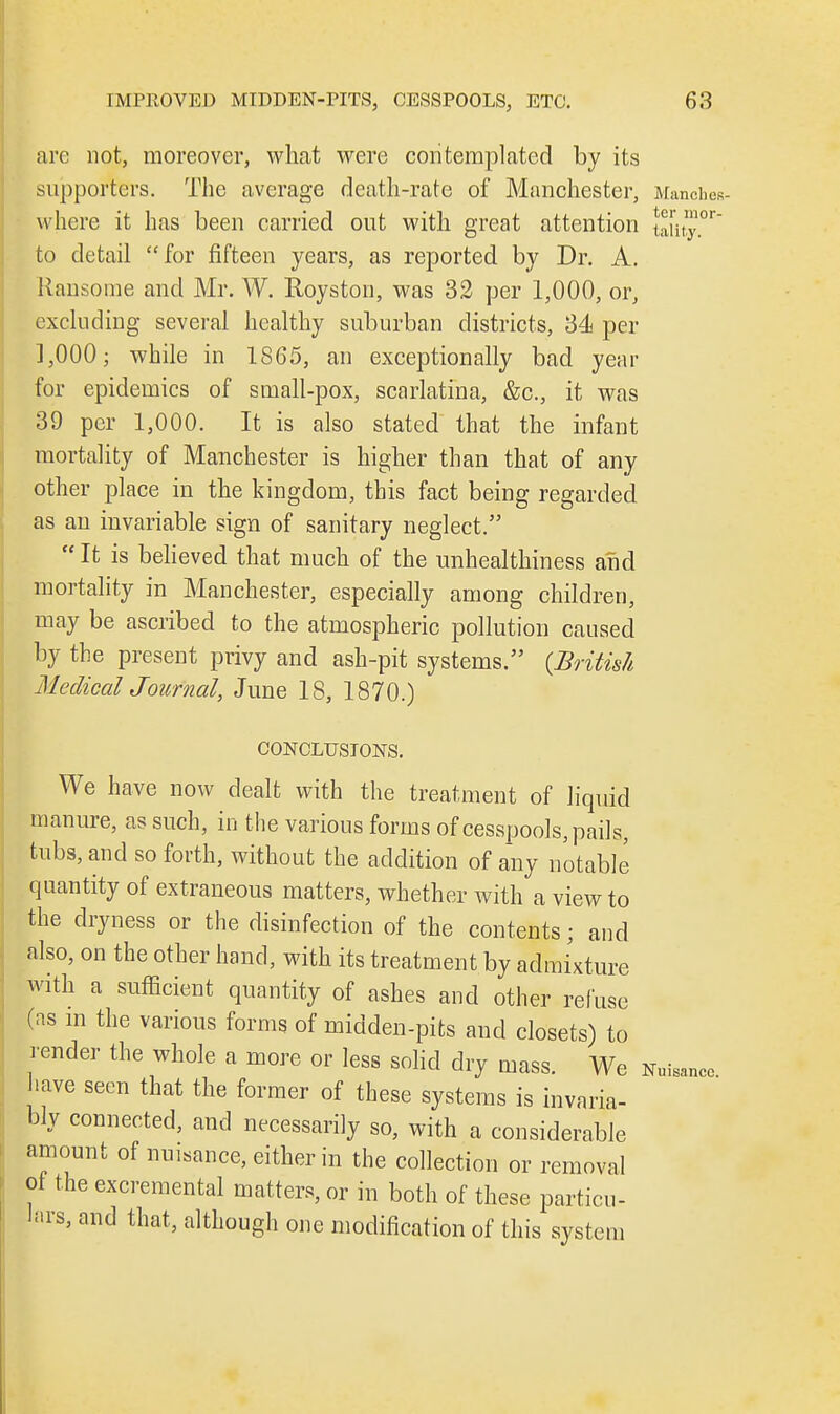 are not, moreover, what were contemplated by its supporters. The average death-rate of Manchester, Manches- where it has been carried out with great attention taiity.°r to detail for fifteen years, as reported by Dr. A. Ransome and Mr. W. Royston, was 32 per 1,000, or, excluding several healthy suburban districts, 34 per ],000; while in 1865, an exceptionally bad year for epidemics of small-pox, scarlatina, &c, it was 39 per 1,000. It is also stated that the infant mortality of Manchester is higher than that of any other place in the kingdom, this fact being regarded as an invariable sign of sanitary neglect.  It is believed that much of the unhealthiness and mortality in Manchester, especially among children, may be ascribed to the atmospheric pollution caused by the present privy and ash-pit systems. {British MedicalJournal, June 18, 1870.) CONCLUSIONS. We have now dealt with the treatment of liquid manure, as such, in t he various forms of cesspools, pails, tubs, and so forth, without the addition of any notable quantity of extraneous matters, whether with a view to the dryness or the disinfection of the contents; and also, on the other hand, with its treatment by admixture with a sufficient quantity of ashes and other refuse (as in the various forms of midden-pits and closets) to render the whole a more or less solid dry mass We nu have seen that the former of these systems is invaria- bly connected, and necessarily so, with a considerable amount of nuisance, either in the collection or removal of the excremental matters, or in both of these particu- lars, and that, although one modification of this system isancc.