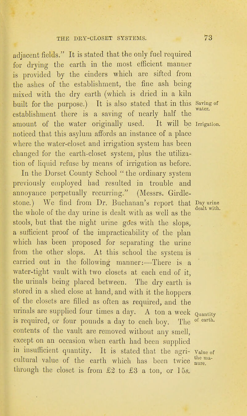 adjacent fields. It is stated that the only fuel required for drying the earth in the most efficient manner is provided by the cinders which are sifted from the ashes of the establishment, the fine ash being mixed with the dry earth (which is dried in a kiln built for the purpose.) It is also stated that in this Saving of . , water. establishment there is a saving of nearly half the amount of the water originally used. It will be irrigation, noticed that this asylum affords an instance of a place where the water-closet and irrigation system has been changed for the earth-closet system, plus the utiliza- tion of liquid refuse by means of irrigation as before. In the Dorset County School  the ordinary system previously employed had resulted in trouble and annoyance perpetually recurring. (Messrs. Girdle- stone.) We find from Dr. Buchanan's report that Day urine the whole of the day urine is dealt with as well as the stools, but that the night urine goes with the slops, a sufficient proof of the impracticability of the plan which has been proposed for separating the urine from the other slops. At this school the system is carried out in the following manner:—There is a water-tight vault with two closets at each end of it, the urinals being placed between. The dry earth is stored in a shed close at hand, and with it the hoppers of the closets are filled as often as required, and the urinals are supplied four times a day. A ton a week Qlianiity is required, or four pounds a day to each boy. The ot'earth' contents of the vault are removed without any smell, except on an occasion when earth had been supplied in insufficient quantity. It is stated that the agri- Value of cultural value of the earth which has been twice n„erema~ through the closet is from £2 to £3 a ton, or 1 5s.