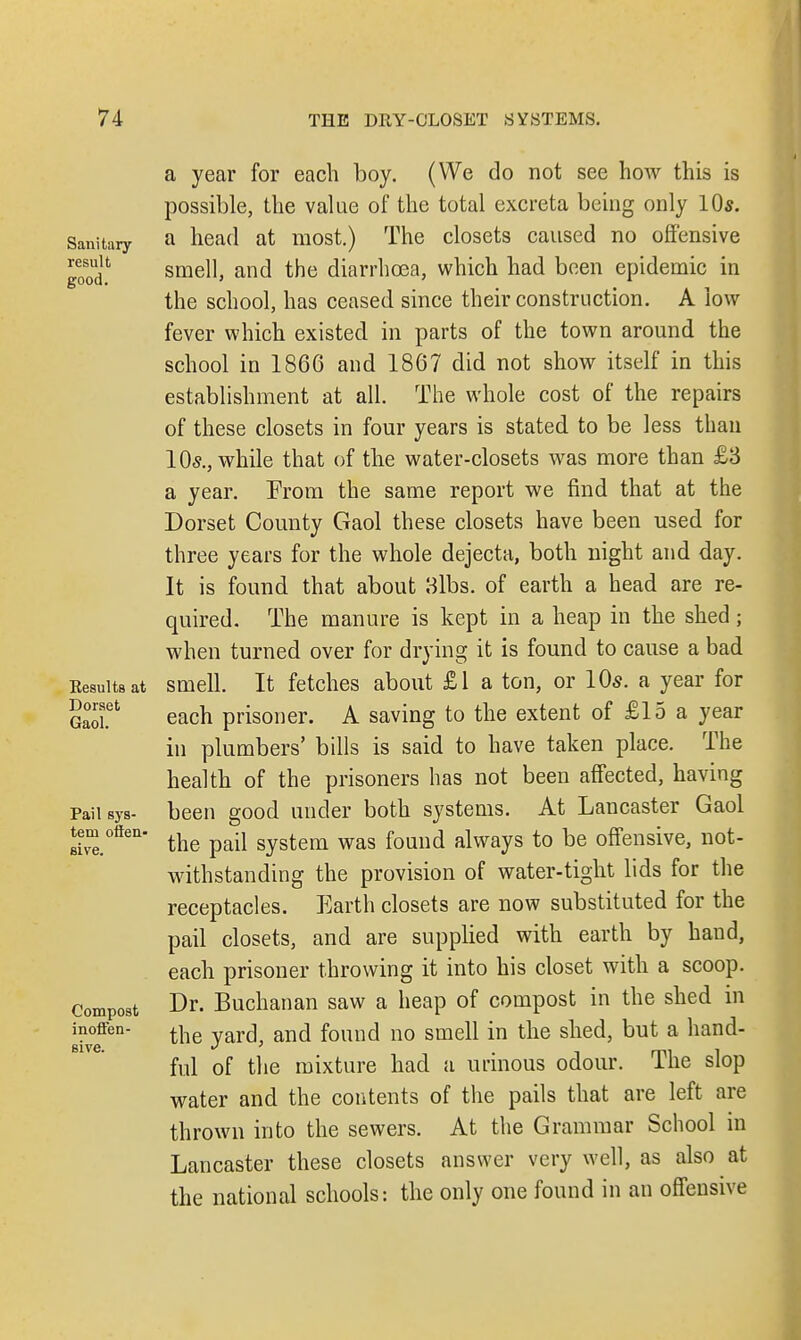 Sanitary- result good. Results at Dorset Gaol. Pail sys- tem offen- sive. Compost inoffen- sive. a year for each boy. (We do not see how this is possible, the value of the total excreta being only 10s. a head at most.) The closets caused no offensive smell, and the diarrhoea, which had been epidemic in the school, has ceased since their construction. A low fever which existed in parts of the town around the school in 1866 and 1867 did not show itself in this establishment at all. The whole cost of the repairs of these closets in four years is stated to be less than 105., while that of the water-closets was more than £3 a year. From the same report we find that at the Dorset County Gaol these closets have been used for three years for the whole dejecta, both night and day. It is found that about 3lbs. of earth a head are re- quired. The manure is kept in a heap in the shed; when turned over for drying it is found to cause a bad smell. It fetches about £1 a ton, or 10s. a year for each prisoner. A saving to the extent of £15 a year in plumbers' bills is said to have taken place. The health of the prisoners has not been affected, having been good under both systems. At Lancaster Gaol the pail system was found always to be offensive, not- withstanding the provision of water-tight lids for the receptacles. Earth closets are now substituted for the pail closets, and are supplied with earth by hand, each prisoner throwing it into his closet with a scoop. Dr. Buchanan saw a heap of compost in the shed in the yard, and found no smell in the shed, but a hand- ful of the mixture had a urinous odour. The slop water and the contents of the pails that are left are thrown into the sewers. At the Grammar School in Lancaster these closets answer very well, as also at the national schools: the only one found in an offensive