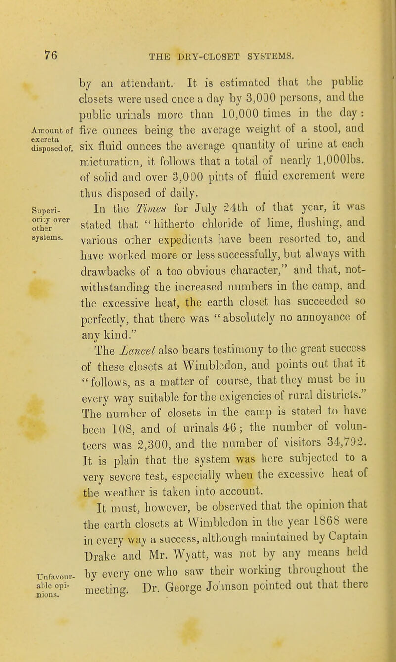 by an attendant. It is estimated that the public closets were used once a day by 3,000 persons, and the public urinals more than 10,000 times in the day: Amount of five ounces being the average weight of a stool, and disposed of. six fluid ounces the average quantity of urine at each micturation, it follows that a total of nearly l,0001bs. of solid and over 3,000 pints of fluid excrement were thus disposed of daily. Superi- In the Times for July 24th of that year, it was oIheyr°V'er stated that  hitherto chloride of lime, flushing, and systems. various other expedients have been resorted to, and have worked more or less successfully, but always with drawbacks of a too obvious character, and that, not- withstanding the increased numbers in the camp, and the excessive heat, the earth closet has succeeded so perfectly, that there was  absolutely no annoyance of anv kind. The Lancet also bears testimony to the great success of these closets at Wimbledon, and points out that it  follows, as a matter of course, that they must be in every way suitable for the exigencies of rural districts. The number of closets in the camp is stated to have been 108, and of urinals 46; the number of volun- teers was 2,300, and the number of visitors 34,792. It is plain that the system was here subjected to a very severe test, especially when the excessive heat of the weather is taken into account. It must, however, be observed that the opinion that the earth closets at Wimbledon in the year 1868 were in every way a success, although maintained by Captain Drake and Mr. Wyatt, was not by any means held unfavour- by every one who saw their working throughout the abieopi- niPPfmQ. Dr George Johnson pointed out that there nions. uit^tiu^. o