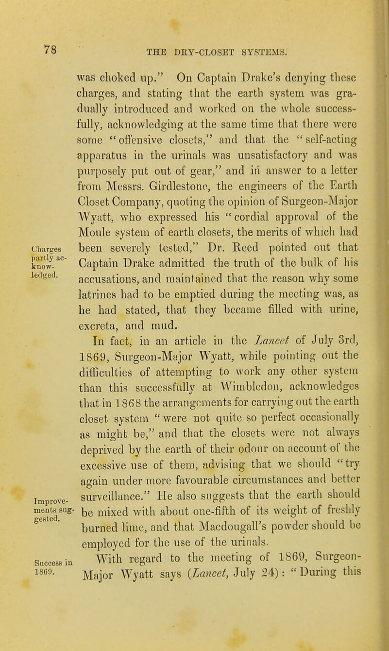 was choked up. On Captain Drake's denying these charges, and stating that the earth system was gra- dually introduced and worked on the whole success- fully, acknowledging at the same time that there were some  offensive closets, and that the  self-acting apparatus in the urinals was unsatisfactory and was purposely put out of gear, and in answer to a letter from Messrs. Girdlestono, the engineers of the Earth Closet Company, quoting the opinion of Surgeon-Major Wyatt, who expressed his cordial approval of the Moule system of earth closets, the merits of which had Charges been severely tested, Dr. Reed pointed out that kno/-aC Captain Drake admitted the truth of the bulk of his ledged. accusations, and maintained that the reason why some latrines had to be emptied during the meeting was, as he had stated, that they became filled with urine, excreta, and mud. In fact, in an article in the Lancet of July 3rd, 1869, Surgeon-Major Wyatt, while pointing out the difficulties of attempting to work any other system than this successfully at Wimbledon, acknowledges that in 1868 the arrangements for carrying out the earth closet system  were not quite so perfect occasionally as might be, and that the closets were not always deprived by the earth of their odour on account of the excessive use of them, advising that we should try again under more favourable circumstances and better improve- surveillance. He also suggests that the earth should meats sug- ^e niixed with about one-fifth of its weight of freshly burned lime, and that Macdougall's powder should be employed for the use of the urinals, success hi With regard to the meeting of 1869, Surgeon- 1869, Major Wyatt says {Lancet, July 24):  During this