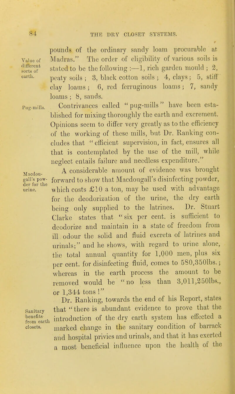 f pounds of the ordinary sandy loam procurable at Value of Madras. The order of eligibility of various soils is wStaS* stated to be the following :—1, rich garden mould ; 2, earth. peaty soils ; 3, black cotton soils ; 4, clays; 5, stiff clay loams; 6, red ferruginous loams; 7, sandy loams ; 8, sands. Pug-mills. Contrivances called pug-mills have been esta- blished for mixing thoroughly the earth and excrement. Opinions seem to differ very greatly as to the efficiency of the working of these mills, but Dr. Ranking con- cludes that efficient supervision, in fact, ensures all that is contemplated by the use of the mill, while neglect entails failure and needless expenditure. Macdou A considerable amount of evidence was brought gaii's Pow- forward to show that Macdougall's disinfecting powder, urine. which costs £10 a ton, may be used with advantage for the deodorization of the urine, the dry earth being only supplied to the latrines. Dr. Stuart Clarke states that six per cent, is sufficient to deodorize and maintain in a state of freedom from ill odour the solid and fluid excreta of latrines and urinals; and he shows, with regard to urine alone, the total annual quantity for 1,000 men, plus six per cent, for disinfecting fluid, comes to 530,3501bs.; whereas in the earth process the amount to be removed would be no less than 3,011,2501bs., or 1,344 tons 1 Dr. Ranking, towards the end of his Report, states sanitary that  there is abundant evidence to prove that the benefits introduction of the dry earth system has effected a from earth lllui <> -. . c i closets. marked change in the sanitary condition or barrack and hospital privies and urinals, and that it has exerted a most beneficial influence upon the health of the