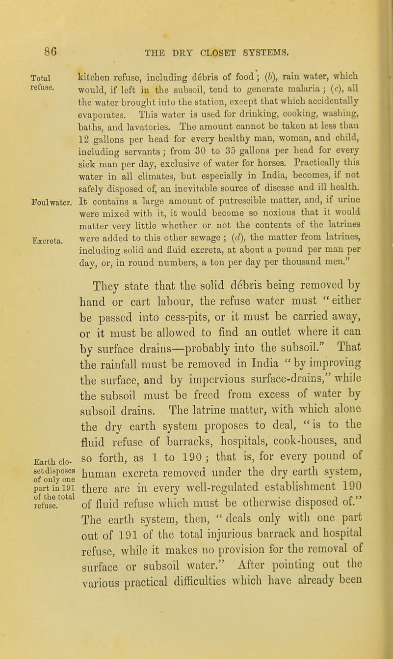 Total kitchen refuse, including debris of food j (6), rain water, which refuse. would, if left in the subsoil, tend to generate malaria ; (c), all the water brought into the station, except that which accidentally evaporates. This water is used for drinking, cooking, washing, baths, and lavatories. The amount cannot be taken at less than 12 gallons per head for every healthy man, woman, and child, including servants; from 30 to 35 gallons per head for every sick man per day, exclusive of water for horses. Practically this water in all climates, but especially in India, becomes, if not safely disposed of, an inevitable source of disease and ill health. Foul water. It contains a large amount of putrescible matter, and, if urine were mixed with it, it would become so noxious that it would matter very little whether or not the contents of the latriues Excreta. were added to this other sewage; (d), the matter from latrines, including solid and fluid excreta, at about a pound per man per day, or, in round numbers, a ton per day per thousand men. They state that the solid debris being removed by hand or cart labour, the refuse water must  either be passed into cess-pits, or it must be carried away, or it must be allowed to find an outlet where it can by surface drains—probably into the subsoil. That the rainfall must be removed in India  by improving the surface, and by impervious surface-drains, while the subsoil must be freed from excess of water by subsoil drains. The latrine matter, with which alone the dry earth system proposes to deal, is to the fluid refuse of barracks, hospitals, cook-houses, and Earth cio- so forth, as 1 to 190; that is, for every pound of setdisposes hun^n excreta removed under the dry earth system, of only one  inn part in 191 there are in every well-regulated establishment 19U rlfuhse.t0tal of fluid refuse which must be otherwise disposed of. The earth system, then,  deals only with one part out of 191 of the total injurious barrack and hospital refuse, while it makes no provision for the removal of surface or subsoil water. After pointing out the various practical difficulties which have already been