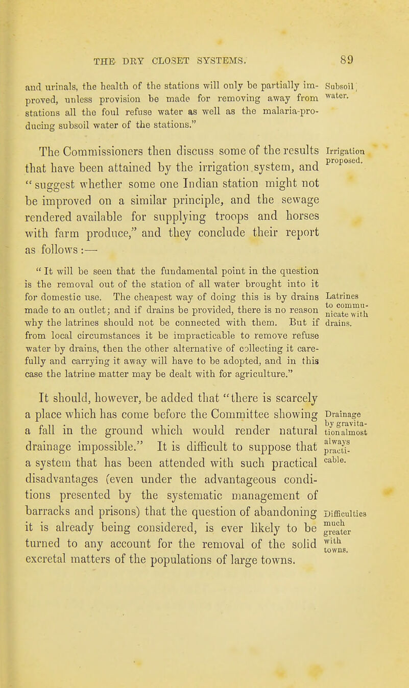 and urinals, the health of the stations will only bo partially im- Subsoil \ proved, unless provision be made for removing away from water, stations all the foul refuse water as well as the malaria-pro- ducing subsoil water of the stations. The Commissioners then discuss some of the results irrigation that have been attained by the irrigation system, and prop0oed-  suggest whether some one Indian station might not be improved on a similar principle, and the sewage rendered available for supplying troops and horses with farm produce, and they conclude their report as follows:—  It will be seen that the fundamental point in the question is the removal out of the station of all water brought into it for domestic use. The cheapest way of doing this is by drains Latrines made to an outlet; and if drains be provided, there is no reason n°Cat™vith why the latrines should not be connected with them. But if drains, from local circumstances it be impracticable to remove refuse water by drains, then the other alternative of collecting it care- fully and carrying it away will have to be adopted, and in this case the latrine matter may be dealt with for agriculture. It should, however, be added that there is scarcely a place which has come before the Committee showing Drainage a fall in the ground which would render natural tionaimost drainage impossible. It is difficult to suppose that ^Zcli- a system that has been attended with such practical cable- disadvantages (even under the advantageous condi- tions presented by the systematic management of barracks and prisons) that the question of abandoning Difficulties it is already being considered, is ever likely to be ™ec^eT turned to any account for the removal of the solid with « towns. excretal matters of the populations of large towns.