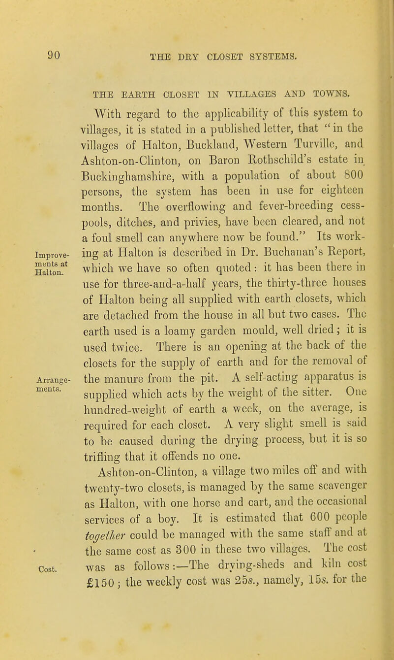 ments. THE EARTH CLOSET IN VILLAGES AND TOWNS. With regard to the applicability of this system to villages, it is stated in a published letter, that  in the villages of Halton, Buckland, Western Turville, and Ashton-on-Clinton, on Baron Rothschild's estate in Buckinghamshire, with a population of about 800 persons, the system has been in use for eighteen months. The overflowing and fever-breeding cess- pools, ditches, and privies, have been cleared, and not a foul smell can anywhere now be found. Its work- Improve- ing at Halton is described in Dr. Buchanan's Report, Halton?4 which we have so often quoted : it has been there in use for three-and-a-half years, the thirty-three houses of Halton being all supplied with earth closets, which are detached from the house in all but two cases. The earth used is a loamy garden mould, well dried; it is used twice. There is an opening at the back of the closets for the supply of earth and for the removal of Arrange- the manure from the pit. A self-acting apparatus is supplied which acts by the weight of the sitter. One hundred-weight of earth a week, on the average, is required for each closet. A very slight smell is said to be caused during the drying process, but it is so trifling that it offends no one. Ashton-on-Clinton, a village two miles off and with twenty-two closets, is managed by the same scavenger as Halton, with one horse and cart, and the occasional services of a boy. It is estimated that 600 people together could be managed with the same staff and at the same cost as 300 in these two villages. The cost was as follows:—The drying-sheds and kiln cost £150; the weekly cost was 25a., namely, 15s. for the Cost,