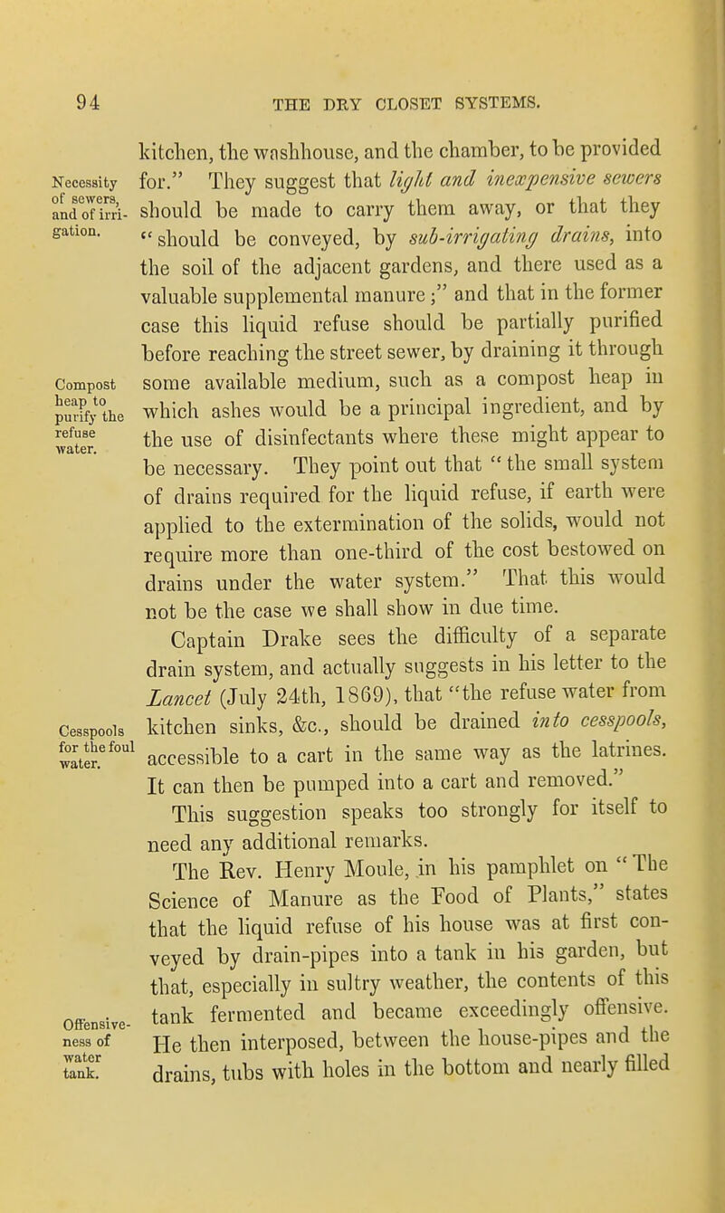 Necessity of sewers, and of irri- gation. Compost heap to purify the refuse water. Cesspools for the foul water. Offensivc- ness of water tank. kitchen, the washhouse, and the chamber, to be provided for. They suggest that light and inexpensive sewers should be made to carry them away, or that they  should be conveyed, by sub-irrigating drains, into the soil of the adjacent gardens, and there used as a valuable supplemental manure; and that in the former case this liquid refuse should be partially purified before reaching the street sewer, by draining it through some available medium, such as a compost heap in which ashes would be a principal ingredient, and by the use of disinfectants where these might appear to be necessary. They point out that  the small system of drains required for the liquid refuse, if earth were applied to the extermination of the solids, would not require more than one-third of the cost bestowed on drains under the water system. That this would not be the case we shall show in due time. Captain Drake sees the difficulty of a separate drain system, and actually suggests in his letter to the Lancet (July 24th, 1869), that the refuse water from kitchen sinks, &c, should be drained into cesspools, accessible to a cart in the same way as the latrines. It can then be pumped into a cart and removed. This suggestion speaks too strongly for itself to need any additional remarks. The Rev. Henry Moule, in his pamphlet on  The Science of Manure as the Food of Plants, states that the liquid refuse of his house was at first con- veyed by drain-pipes into a tank in his garden, but that, especially in sultry weather, the contents of this tank fermented and became exceedingly offensive. He then interposed, between the house-pipes and the drains, tubs with holes in the bottom and nearly filled