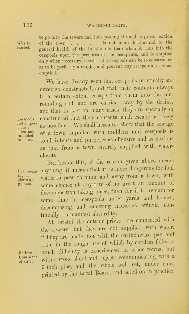 Why it existed. Cesspools not imper- vious : often not intended to be so. Real mean- ing of above ar- gument. Failure from want of water. to go into the sewers and thus passing through a great portion. of the town is not more detrimental to the general health of the inhabitants than when it runs into the cesspools upou the premises of the occupants, and is emptied only when necessary, because the cesspools can be so constructed as to be perfectly air-tight, and prevent any escape unless when emptied. We have already seen that cesspools practically are never so constructed, and that their contents always to a certain extent escape from them into the sur- rounding soil and are carried away by the drains, and that in fact in many cases they are specially so constructed that their contents shall escape as freely as possible. We shall hereafter show that the sewage of a town supplied with middens and cesspools is to all intents and purposes as offensive and as noxious as that from a town entirely supplied with water- closets. But beside this, if the reason given above means anything, it means that it is more dangerous for foul water to pass through and away from a town, with some chance at any rate of no great an amount of decomposition taking place, than for it to remain for some time in cesspools under yards and houses, decomposing, and emitting nauseous effluvia con- tinually—a manifest absurdity. At Bristol the outside privies are connected with the sewers, but they are not supplied with water.  They are made, not with the earthenware pan and trap, in the rough use of which by careless folks so much difficulty is experienced in other towns, but with a stone shoot and 'eject' communicating with a 9-inch pipe, and the whole well set, under rules printed by the Local Board, and acted on in practice.