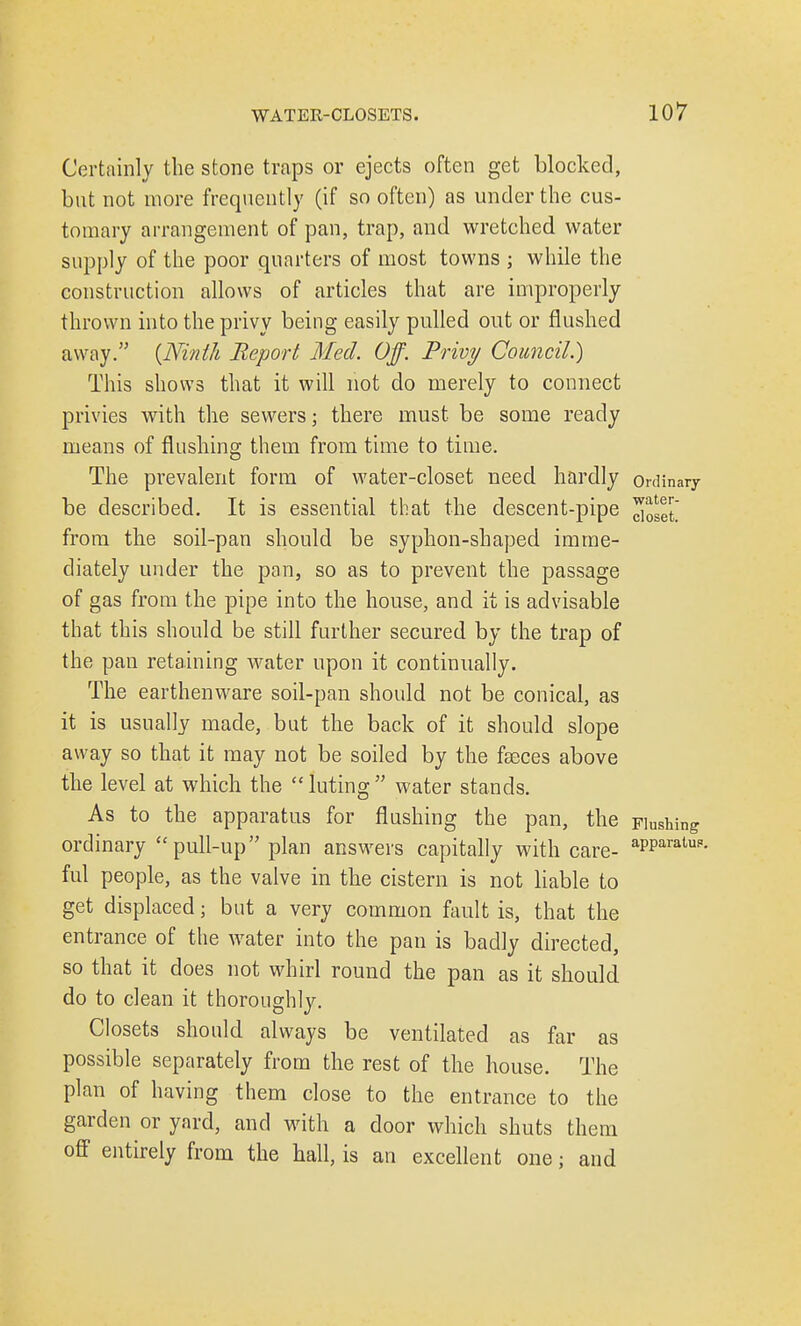 Certainly the stone traps or ejects often get blocked, but not more frequently (if so often) as under the cus- tomary arrangement of pan, trap, and wretched water supply of the poor quarters of most towns j while the construction allows of articles that are improperly thrown into the privy being easily pulled out or flushed aw ay. {Ninth Report Med. Off. Privy Council.) This shows that it will not do merely to connect privies with the sewers; there must be some ready means of flushing them from time to time. The prevalent form of water-closet need hardly ordinary be described. It is essential that the descent-pipe ^set from the soil-pan should be syphon-shaped imme- diately under the pan, so as to prevent the passage of gas from the pipe into the house, and it is advisable that this should be still further secured by the trap of the pan retaining water upon it continually. The earthenware soil-pan should not be conical, as it is usually made, but the back of it should slope away so that it may not be soiled by the faeces above the level at which the  luting  water stands. As to the apparatus for flushing the pan, the Flushing ordinary pull-up plan answers capitally with care- aPParatUi5- ful people, as the valve in the cistern is not liable to get displaced; but a very common fault is, that the entrance of the water into the pan is badly directed, so that it does not whirl round the pan as it should do to clean it thoroughly. Closets should always be ventilated as far as possible separately from the rest of the house. The plan of having them close to the entrance to the garden or yard, and with a door which shuts them off entirely from the hall, is an excellent one; and