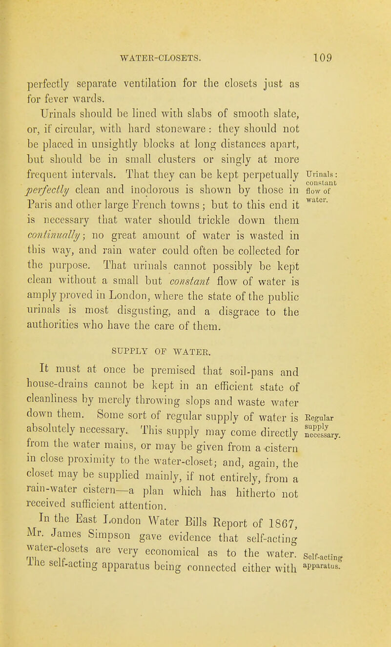 perfectly separate ventilation for the closets just as for fever wards. Urinals should be lined with slabs of smooth slate, or, if circular, with hard stoneware : they should not be placed in unsightly blocks at long distances apart, but should be in small clusters or singly at more frequent intervals. That they can be kept perpetually Urinals: perfectly clean and inodorous is shown by those in flow of Paris and other large French towns ; but to this end it wate1' is necessary that water should trickle down them continually; no great amount of water is wasted in this way, and rain water could often be collected for the purpose. That urinals cannot possibly be kept clean without a small but constant flow of water is amply proved in London, where the state of the public urinals is most disgusting, and a disgrace to the authorities who have the care of them. SUPPLY OP WATER. It must at once be premised that soil-pans and house-drains cannot be kept in an efficient state of cleanliness by merely throwing slops and waste water down them. Some sort of regular supply of water is Regular absolutely necessary. This supply may come directly neSary from the water mains, or may be given from a cistern in close proximity to the water-closet; and, again, the closet may be supplied mainly, if not entirely, from a rain-water cistern—a plan which has hitherto not received sufficient attention. In the East London Water Bills Report of 1867, Mr. James Simpson gave evidence that self-acting water-closet* are very economical as to the water. Self.actin{, me self-acting apparatus being connected either with aPParatus-