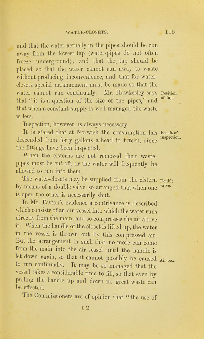 and that the water actually in the pipes should be run away from the lowest tap (water-pipes do not often freeze underground); and that the. tap should be placed so that the water cannot run away to waste without producing inconvenience, and that for water- closets special arrangement must be made so that the water cannot run continually. Mr. Hawkesley says Position that  it is a question of the size of the pipes, and 0 taps' that when a constant supply is well managed the waste is less. Inspection, however, is always necessary. It is stated that at Norwich the consumption has Result of descended from forty gallons a head to fifteen, since ln8pectlon- the fittings have been inspected. When the cisterns are not removed their waste- pipes must be cut off, or the water will frequently be allowed to run into them. The water-closets may be supplied from the cistern Double by means of a double valve, so arranged that when one valve> is open the other is necessarily shut. In Mr. Easton's evidence a contrivance is described which consists of an air-vessel into which the water runs directly from the main, and so compresses the air above it. When the handle of the closet is lifted up, the water in the vessel is thrown out by this compressed air. But the arrangement is such that no more can come from the main into the air-vessel until the handle is let down again, so that it cannot possibly be caused Air.box to run continually. It may be so managed that the vessel takes a considerable time to fill, so that even by pulling the handle up and down no great waste can be effected. The Commissioners are of opinion that  the use of i 2