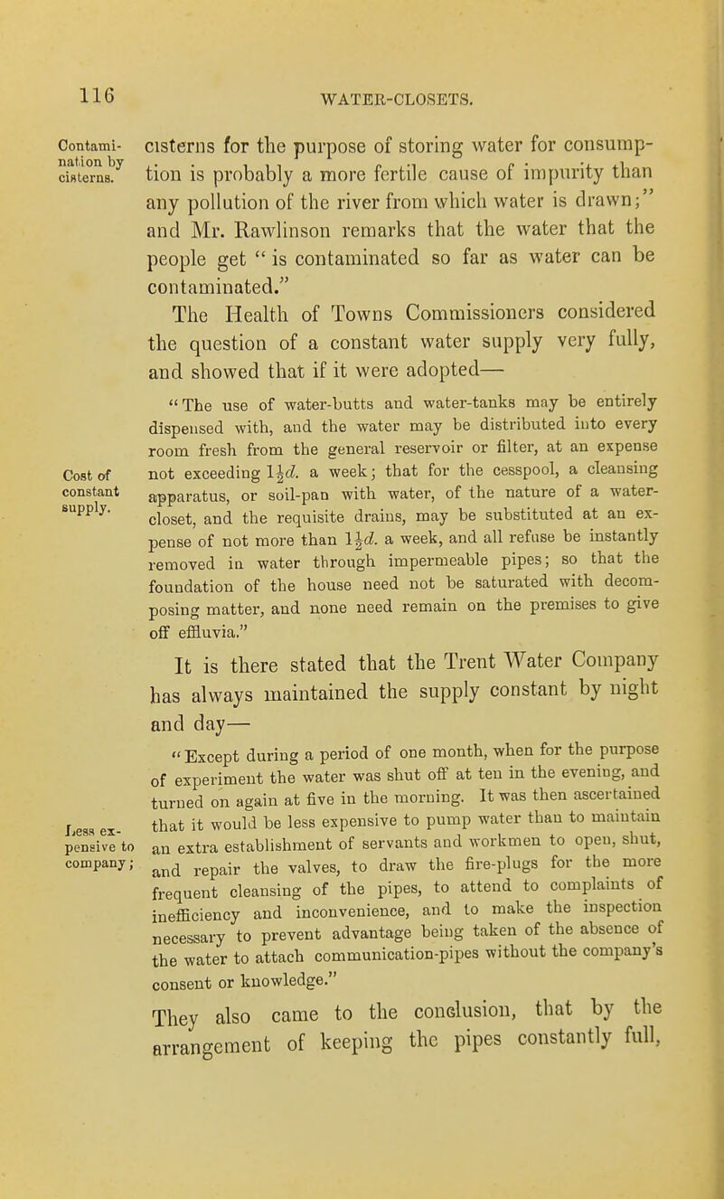 Contami- nation by cisterns. Cost of constant supply. Less ex- pensive to company; cisterns for the purpose of storing water for consump- tion is probably a more fertile cause of impurity than any pollution of the river from which water is drawn; and Mr. Rawlinson remarks that the water that the people get  is contaminated so far as water can be contaminated. The Health of Towns Commissioners considered the question of a constant water supply very fully, and showed that if it were adopted— The use of water-butts and water-tanks may be entirely dispensed with, and the water may be distributed into every room fresh from the general reservoir or filter, at an expense not exceeding l|d a week; that for the cesspool, a cleansing apparatus, or soil-pan with water, of the nature of a water- closet, and the requisite drains, may be substituted at an ex- pense of not more than l|cZ. a week, and all refuse be instantly removed in water through impermeable pipes; so that the foundation of the house need not be saturated with decom- posing matter, and none need remain on the premises to give off effluvia. It is there stated that the Trent Water Company has always maintained the supply constant by night and day—  Except during a period of one month, when for the purpose of experiment the water was shut off at ten in the evening, and turned on again at five in the morning. It was then ascertained that it would be less expensive to pump water than to maintain an extra establishment of servants and workmen to open, shut, and repair the valves, to draw the fire-plugs for the more frequent cleansing of the pipes, to attend to complaints of inefficiency and inconvenience, and to make the inspection necessary to prevent advantage being taken of the absence of the water to attach communication-pipes without the company's consent or knowledge. They also came to the conclusion, that by the arrangement of keeping the pipes constantly full,