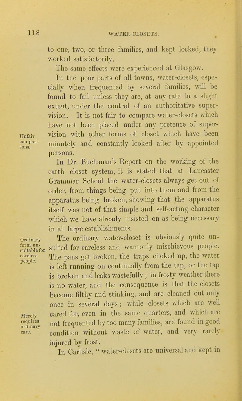 to one, two, or three families, and kept locked, they worked satisfactorily. The same effects were experienced at Glasgow. In the poor parts of all towns, water-closets, espe- cially when frequented by several families, will be found to fail unless they are, at any rate to a slight extent, under the control of an authoritative super- vision. It is not fair to compare water-closets which have not been placed under any pretence of super- Unfair vision with other forms of closet which have been BonsPari minutely and constantly looked after by appointed persons. In Dr. Buchanan's Report on the working of the earth closet system, it is stated that at Lancaster Grammar School the water-closets always get out of order, from things being put into them and from the apparatus being broken, showing that the apparatus itself was not of that simple and self-acting character which we have already insisted on as being necessary in all large establishments. Ordinary The ordinary water-closet is obviously quite un- suitable for suited for careless and wantonly mischievous people. peopiT ^ne Pans Set brok^ri' the traps choked up, the water is left running on continually from the tap, or the tap is broken and leaks wastefully ; in frosty weather there is no water, and the consequence is that the closets become filthy and stinking, and are cleaned out only once in several days; while closets which are well Merely cared for, even in the same quarters, and which are orcanafy not frequented by too many families, are found in good care- condition without waste of water, and very rarely injured by frost. In Carlisle,  water-closets are universal and kept in