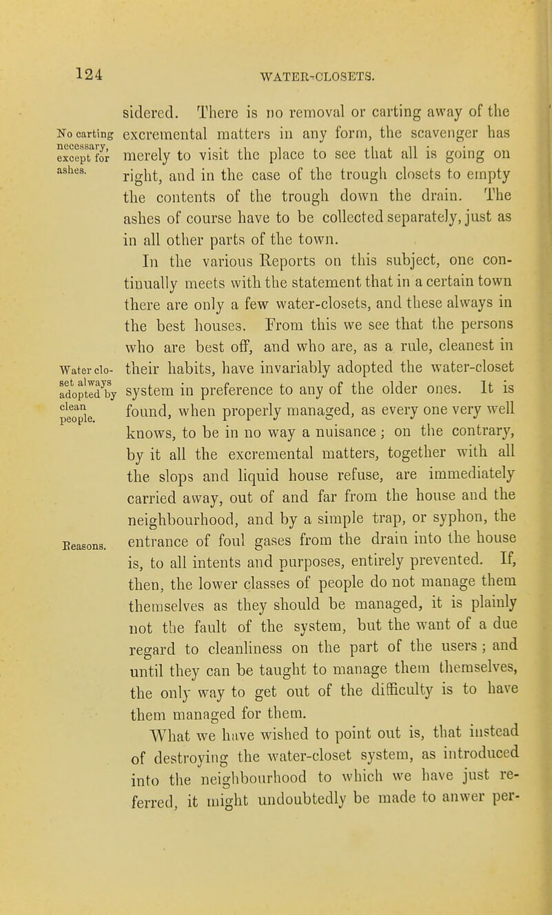 sidered. There is no removal or carting away of the No carting excremental matters in any form, the scavenger has exceptor merely to visit the place to see that all is going on ashes. right, and in the case of the trough closets to empty the contents of the trough down the drain. The ashes of course have to be collected separately, just as in all other parts of the town. In the various Reports on this subject, one con- tinually meets with the statement that in a certain town there are only a few water-closets, and these always in the best houses. Prom this we see that the persons who are best off, and who are, as a rale, cleanest in Water do- their habits, have invariably adopted the water-closet Soptld by system in preference to any of the older ones. It is people found, when properly managed, as every one very well knows, to be in no way a nuisance ; on the contrary, by it all the excremental matters, together with all the slops and liquid house refuse, are immediately carried away, out of and far from the house and the neighbourhood, and by a simple trap, or syphon, the Eeasons. entrance of foul gases from the drain into the house is, to all intents and purposes, entirely prevented. If, then, the lower classes of people do not manage them themselves as they should be managed, it is plainly not the fault of the system, but the want of a due regard to cleanliness on the part of the users ; and until they can be taught to manage them themselves, the only way to get out of the difficulty is to have them managed for them. What we have wished to point out is, that instead of destroying the water-closet system, as introduced into the neighbourhood to which we have just re- ferred, it might undoubtedly be made to anwer per-