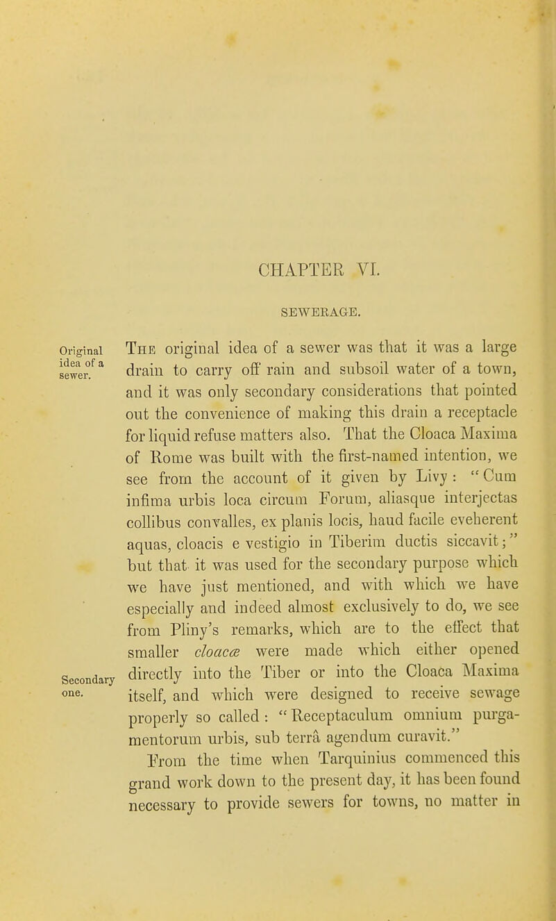 SEWERAGE. sewer Original The original idea of a sewer was that it was a large drain to carry off rain and subsoil water of a town, and it was only secondary considerations that pointed out the convenience of making this drain a receptacle for liquid refuse matters also. That the Cloaca Maxima of Rome was built with the first-named intention, we see from the account of it given by Livy :  Cum infima urbis loca circum Forum, aliasque interjectas collibus convalles, ex planis locis, baud facile eveherent aquas, cloacis e vestigio in Tiberim ductis siccavit; but that it was used for the secondary purpose which we have just mentioned, and with which we have especially and indeed almost exclusively to do, we see from Pliny's remarks, which are to the effect that smaller cloaca were made which either opened Secondary directly into the Tiber or into the Cloaca Maxima one- itself, and which were designed to receive sewage properly so called :  Receptaculum omnium purga- mentorum urbis, sub terra agendum curavit. Prom the time when Tarquinius commenced this grand work down to the present day, it has been found necessary to provide sewers for towns, no matter in