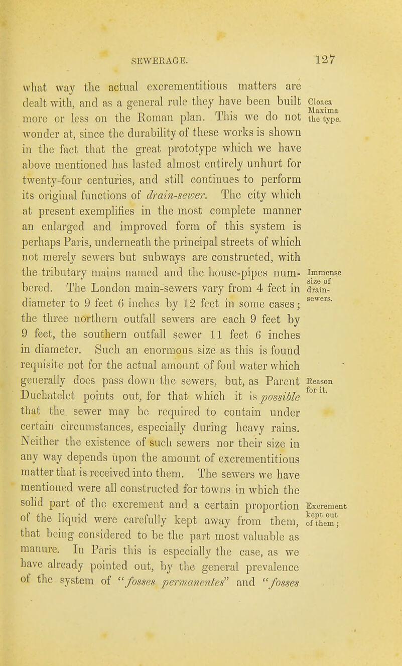 what way the actual cxcreraentitious matters are dealt with, and as a general rule they have been built Cloaca more or less on the Roman plan. This we do not tkTt™e. wonder at, since the durability of these works is shown in the fact that the great prototype which we have above mentioned has lasted almost entirely unhurt for twenty-four centuries, and still continues to perform its original functions of drain-sewer. The city which at present exemplifies in the most complete manner an enlarged and improved form of this system is perhaps Paris, underneath the principal streets of which not merely sewers but subways are constructed, with the tributary mains named and the house-pipes num.- immense S1Z6 of bered. The London main-sewers vary from 4 feet m drain- diameter to 9 feet 6 inches by 12 feet in some cases; sewers- the three northern outfall sewers are each 9 feet by 9 feet, the southern outfall sewer 11 feet 6 inches in diameter. Such an enormous size as this is found requisite not for the actual amount of foul wrater which generally does pass down the sewers, but, as Parent Reason Duchatelet points out, for that which it is possible °l 1' that the sewer may be required to contain under certain circumstances, especially during heavy rains. Neither the existence of such sewers nor their size in any way depends upon the amount of excrementitious matter that is received into them. The sewers we have mentioned were all constructed for towns in which the solid part of the excrement and a certain proportion Excrement of the liquid were carefully kept away from them, IntZ) that being considered to be the part most valuable as manure. In Paris this is especially the case, as we have already pointed out, by the general prevalence of the system of fosses permanentes and fosses