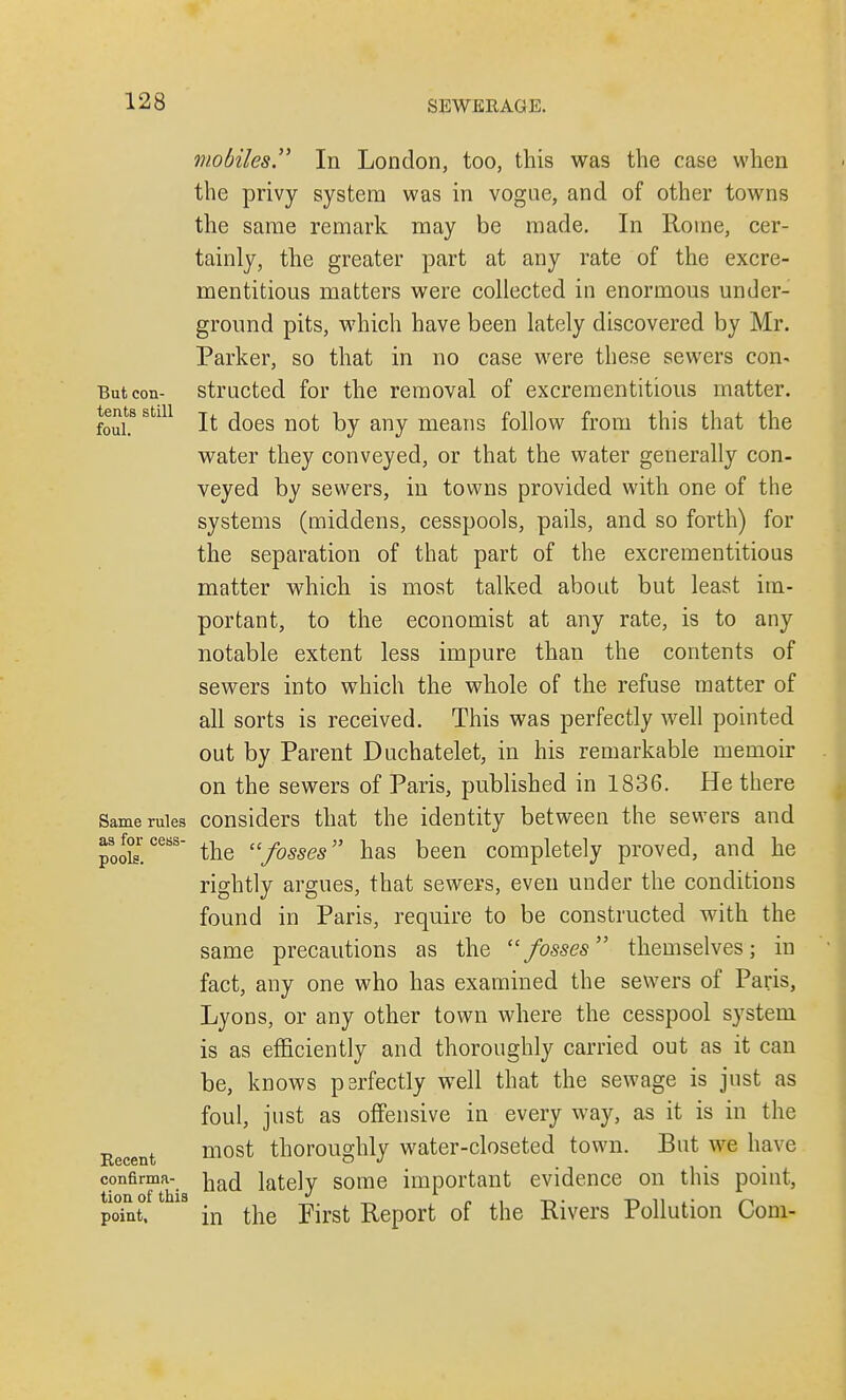 mobiles. In London, too, this was the case when the privy system was in vogue, and of other towns the same remark may be made. In Rome, cer- tainly, the greater part at any rate of the excre- mentitious matters were collected in enormous under- ground pits, which have been lately discovered by Mr. Parker, so that in no case were these sewers con- But con- structed for the removal of excrementitious matter, tents still jt ^Qes noj. any means follow from this that the water they conveyed, or that the water generally con- veyed by sewers, in towns provided with one of the systems (middens, cesspools, pails, and so forth) for the separation of that part of the excrementitious matter which is most talked about but least im- portant, to the economist at any rate, is to any notable extent less impure than the contents of sewers into which the whole of the refuse matter of all sorts is received. This was perfectly well pointed out by Parent Duchatelet, in his remarkable memoir on the sewers of Paris, published in 1836. He there Same rules considers that the identity between the sewers and pods!CeBS the fosses has been completely proved, and he rightly argues, that sewers, even under the conditions found in Paris, require to be constructed with the same precautions as the fosses themselves; in fact, any one who has examined the sewers of Paris, Lyons, or any other town where the cesspool system is as efficiently and thoroughly carried out as it can be, knows perfectly well that the sewage is just as foul, just as offensive in every way, as it is in the Recent most thoroughly water-closeted town. But we have confirma- jiac[ lately some important evidence on this point, point. 18 in the First Report of the Rivers Pollution Com-