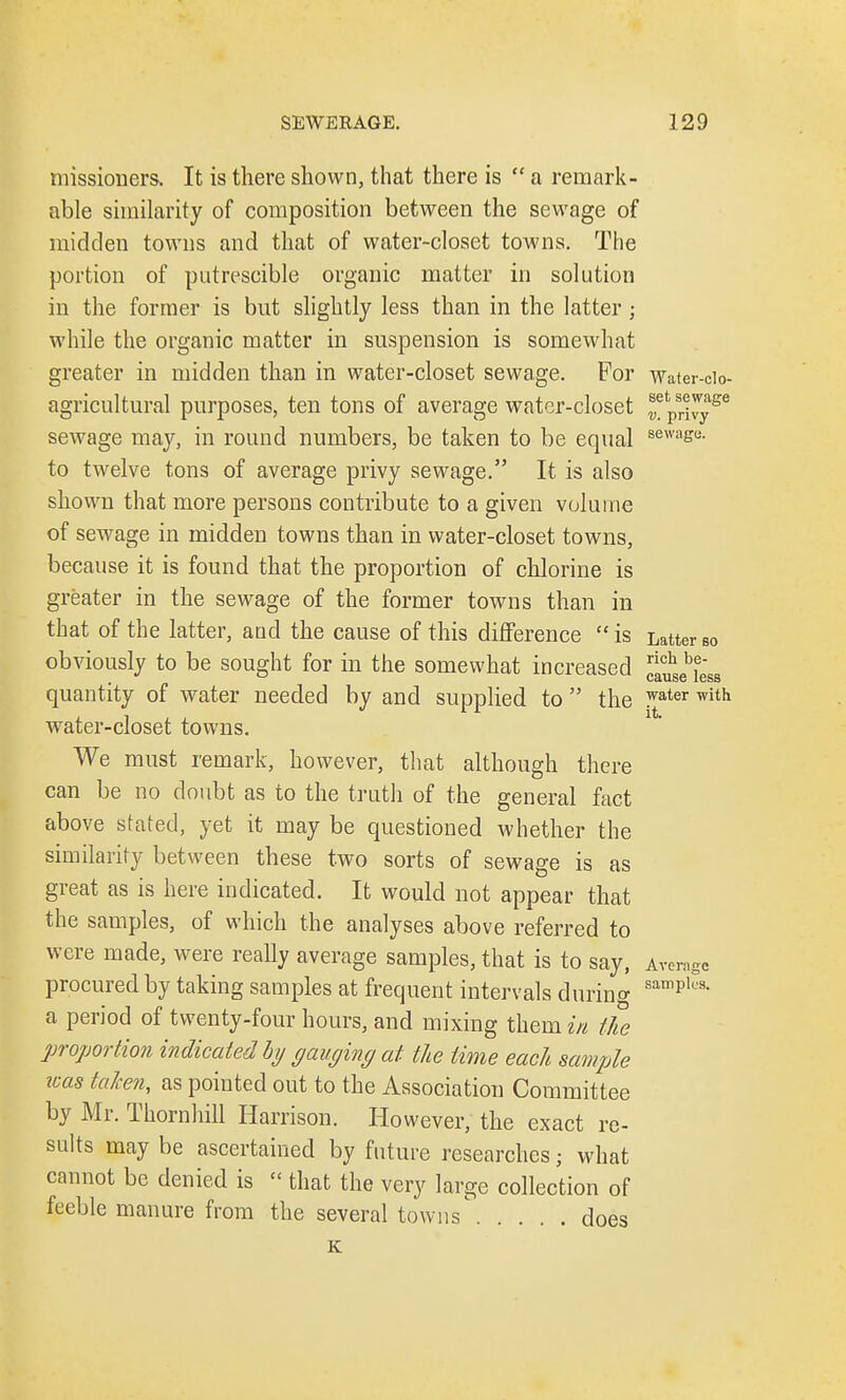 missioners. It is there shown, that there is  a remark- able similarity of composition between the sewage of midden towns and that of water-closet towns. The portion of putrescible organic matter in solution in the former is but slightly less than in the latter; while the organic matter in suspension is somewhat greater in midden than in water-closet sewage. For Water-cio- agricultural purposes, ten tons of average water-closet ®etpsri^yge sewage may, in round numbers, be taken to be equal sewas<*- to twelve tons of average privy sewage. It is also shown that more persons contribute to a given volume of sewage in midden towns than in water-closet towns, because it is found that the proportion of chlorine is greater in the sewage of the former towns than in that of the latter, and the cause of this difference  is Latter so obviously to be sought for in the somewhat increased clu^Ls quantity of water needed by and supplied to  the ^ater with water-closet towns. We must remark, however, that although there can be no doubt as to the truth of the general fact above stated, yet it may be questioned whether the similarity between these two sorts of sewage is as great as is here indicated. It would not appear that the samples, of which the analyses above referred to were made, were really average samples, that is to say, Average procured by taking samples at frequent intervals during sampls- a period of twenty-four hours, and mixing them in the proportion indicated by gauging at the time each sample teas taken, as pointed out to the Association Committee by Mr. Thornhill Harrison. However, the exact re- sults may be ascertained by future researches; what cannot be denied is « that the very large collection of feeble manure from the several towns does K