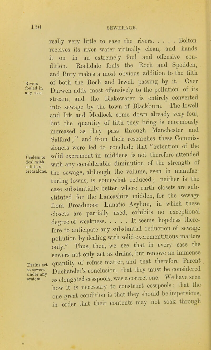 Rivers fouled in any case. Useless to deal with solid ex- creta alone. Drains act as sewers under any system. really very little to save the rivers Bolton receives its river water virtually clean, and hands it on in an extremely foul and offensive con- dition. Rochdale fouls the Roch and Spodden, and Bury makes a most obvious addition to the filth of both the Roch and Irwell passing by it. Over Darwen adds most offensively to the pollution of its stream, and the Blakewater is entirely converted into sewage by the town of Blackburn. The Irwell and Irk and Medlock come down already very foul, but the quantity of filth they bring is enormously increased as they pass through Manchester and Salford; and from their researches these Commis- sioners were led to conclude that  retention of the solid excrement in middens is not therefore attended with any considerable diminution of the strength of the sewage, although the volume, even in manufac- turing towns, is somewhat reduced; neither is the case substantially better where earth closets are sub- stituted for the Lancashire midden, for the sewage from Broadmoor Lunatic Asylum, in which these closets are partially used, exhibits no exceptional degree of weakness It seems hopeless there- fore to anticipate any substantial reduction of sewage pollution by dealing with solid excrementitious matters only. Thus, then, we see that in every case the sewers not only act as drains, but remove an immense quantity of refuse matter, and that therefore Parent Duchatelet's conclusion, that they must be considered as elongated cesspools, was a correct one. We have seen how it is necessary to construct cesspools ; that the one great condition is that they should be impervious, in order that their contents may not soak through