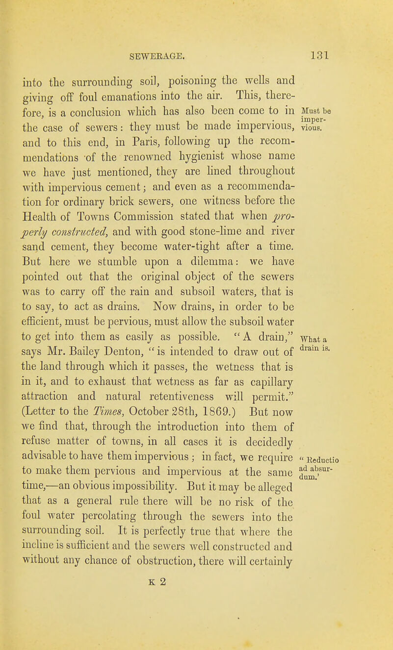 into the surrounding soil, poisoning the wells and giving off foul emanations into the air. This, there- o o fore, is a conclusion which has also been come to in Must be , ... iniper- the case of sewers: they must be made impervious, vious. and to this end, in Paris, following up the recom- mendations of the renowned hygienist whose name we have just mentioned, they are lined throughout with impervious cement; and even as a recommenda- tion for ordinary brick sewers, one witness before the Health of Towns Commission stated that when pro- perly constructed, and with good stone-lime and river sand cement, they become water-tight after a time. But here we stumble upon a dilemma: we have pointed out that the original object of the sewers was to carry off the rain and subsoil waters, that is to say, to act as drains. Now drains, in order to be efficient, must be pervious, must allow the subsoil water to get into them as easily as possible. A drain, what a says Mr. Bailey Denton,  is intended to draw out of dram 18, the land through which it passes, the wetness that is in it, and to exhaust that wetness as far as capillary attraction and natural retentiveness will permit. (Letter to the Times, October 28th, 1869.) But now we find that, through the introduction into them of refuse matter of towns, in all cases it is decidedly advisable to have them impervious; in fact, we require «Reductio to make them pervious and impervious at the same *b>sur time,—an obvious impossibility. But it may be alleged that as a general rule there will be no risk of the foul water percolating through the sewers into the surrounding soil. It is perfectly true that where the incline is sufficient and the sewers well constructed and without any chance of obstruction, there will certainly K 2