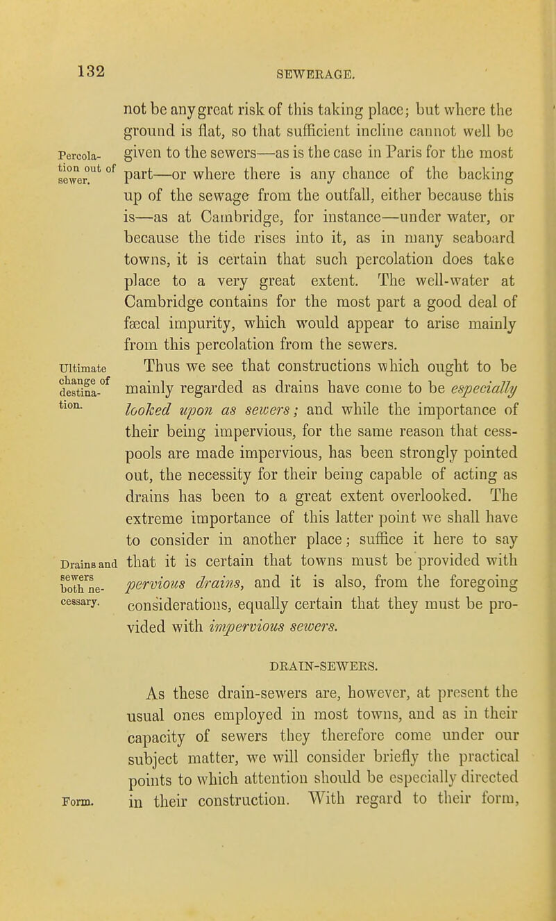 not be any great risk of this taking place; but where the ground is flat, so that sufficient incline cannot well be Percoia- given to the sewers—as is the case in Paris for the most sewer™*1 of part—or where there is any chance of the backing up of the sewage from the outfall, either because this is—as at Cambridge, for instance—under water, or because the tide rises into it, as in many seaboard towns, it is certain that such percolation does take place to a very great extent. The well-water at Cambridge contains for the most part a good deal of fsecal impurity, which would appear to arise mainly from this percolation from the sewers. Ultimate Thus we see that constructions which ought to be destina-°f mainly regarded as drains have come to be especially tlon* looked upon as sewers; and while the importance of their being impervious, for the same reason that cess- pools are made impervious, has been strongly pointed out, the necessity for their being capable of acting as drains has been to a great extent overlooked. The extreme importance of this latter point we shall have to consider in another place; suffice it here to say Drams and that it is certain that towns must be provided with bothne- pervious drains, and it is also, from the foregoing cessary. considerations, equally certain that they must be pro- vided with impervious sewers. DRAIN-SEWERS. As these drain-sewers are, however, at present the usual ones employed in most towns, and as in their capacity of sewers they therefore come under our subject matter, we will consider briefly the practical points to which attention should be especially directed Form. in their construction. With regard to their form,