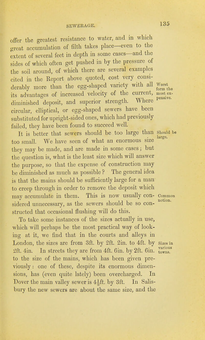 offer the greatest resistance to water, and in which great accumulation of filth takes place—even to the extent of several feet in depth in some cases—and the sides of which often get pushed in by the pressure of the soil around, of which there are several examples cited in the Report above quoted, cost very consi- derably more than the egg-shaped variety with all Worst^ its advantages of increased velocity of the current, most ex- diminished deposit, and superior strength. Where peMlve- circular, elliptical, or egg-shaped sewers have been substituted for upright-sided ones, which had previously failed, they have been found to succeed well. It is better that sewers should be too large than should be „ , • large. too small. We have seen of what an enormous size they may be made, and are made in some cases; but the question is, what is the least size which will answer the purpose, so that the expense of construction may be diminished as nmch as possible ? The general idea is that the mains should be sufficiently large for a man to creep through in order to remove the deposit which may accumulate in them. This is now usually con- Common sidered unnecessary, as the sewers should be so con- structed that occasional flushing will do this. To take some instances of the sizes actually in use, which will perhaps be the most practical way of look- ing at it, we find that in the courts and alleys in London, the sizes are from 3ft. by 2ft. 2in. to 4ft. by sizes in 2ft. 4in. In streets they are from 4ft. 6in. by 2ft. Gin. tovms.9 to the size of the mains, which has been given pre- viously : one of these, despite its enormous dimen- sions, has (even quite lately) been overcharged. In Dover the main valley sewer is 4^ft. by 3ft. In Salis- bury the new sewers are about the same size, and the