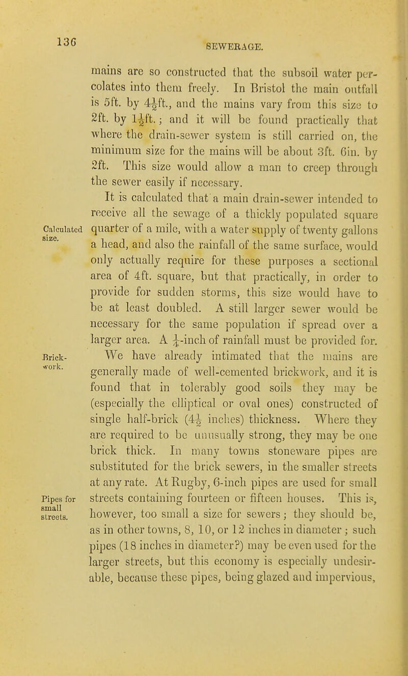 13G SEWERAGE. mains are so constructed that the subsoil water per- colates into them freely. In Bristol the main outfall is 5ft. by 4Jft, and the mains vary from this size to 2ft. by l^ft.; and it will be found practically that where the drain-sewer system is still carried on, the minimum size for the mains will be about 3ft. Gin. by 2ft. This size would allow a man to creep through the sewer easily if necessary. It is calculated that'a main drain-sewer intended to receive all the sewage of a thickly populated square Calculated quarter of a mile, with a water supply of twenty gallons a bead, and also the rainfall of the same surface, would only actually require for these purposes a sectional area of 4ft. square, but that practically, in order to provide for sudden storms, this size would have to be at least doubled. A still larger sewer would be necessary for the same population if spread over a larger area. A ^-incli of rainfall must be provided for. Brick- We have already intimated that the mains are generally made of well-cemented brickwork, and it is found that in tolerably good soils they may be (especially the elliptical or oval ones) constructed of single half-brick (4J inches) thickness. Where they are required to be unusually strong, they may be one brick thick. In many towns stoneware pipes are substituted for the brick sewers, in the smaller streets at any rate. At Rugby, 6-inch pipes are used for small Pipes for streets containing fourteen or fifteen houses. This is, streets. however, too small a size for sewers ; they should be, as in other towns, 8, 10, or 12 inches in diameter ; such pipes (18 inches in diameter?) may be even used for the larger streets, but this economy is especially undesir- able, because these pipes, being glazed and impervious,