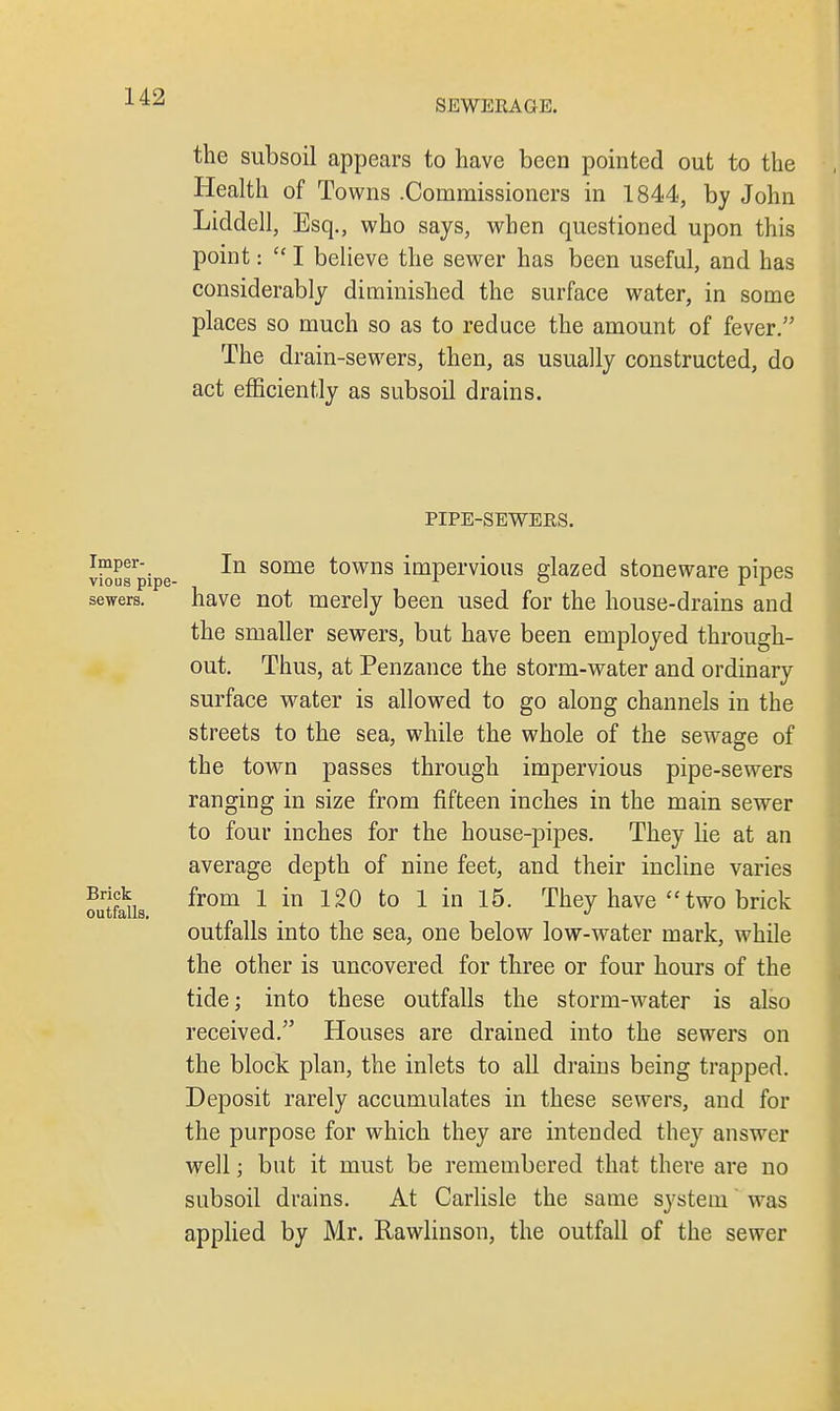 SEWERAGE. the subsoil appears to have been pointed out to the Health of Towns .Commissioners in 1844, by John Liddell, Esq., who says, when questioned upon this point:  I believe the sewer has been useful, and has considerably diminished the surface water, in some places so much so as to reduce the amount of fever. The drain-sewers, then, as usually constructed, do act efficiently as subsoil drains. PIPE-SEWERS. vi^usrpipe some ^owns impervious glazed stoneware pipes sewers. have not merely been used for the house-drains and the smaller sewers, but have been employed through- out. Thus, at Penzance the storm-water and ordinary surface water is allowed to go along channels in the streets to the sea, while the whole of the sewage of the town passes through impervious pipe-sewers ranging in size from fifteen inches in the main sewer to four inches for the house-pipes. They lie at an average depth of nine feet, and their incline varies ?utf5is from 1 in 120 to 1 in 15' Tney nave  two brick outfalls into the sea, one below low-water mark, while the other is uncovered for three or four hours of the tide; into these outfalls the storm-water is also received. Houses are drained into the sewers on the block plan, the inlets to all drains being trapped. Deposit rarely accumulates in these sewers, and for the purpose for which they are intended they answer well; but it must be remembered that there are no subsoil drains. At Carlisle the same system was applied by Mr. Rawlinson, the outfall of the sewer