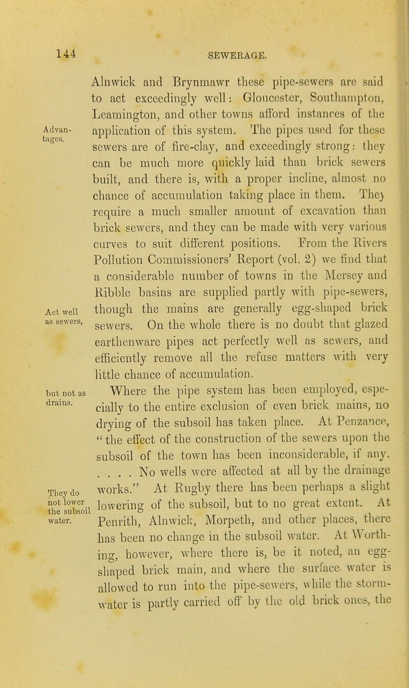 Advan- tages. Act well as sewers, but not as drains. They do not lower the subsoil water. Alnwick and Brynmawr these pipe-sewers are said to act exceedingly well: Gloucester, Southampton, Leamington, and other towns afford instances of the application of this system. The pipes used for these sewers are of fire-clay, and exceedingly strong: they can be much more quickly laid than brick sewers built, and there is, with a proper incline, almost no chance of accumulation taking place in them. The) require a much smaller amount of excavation than brick sewers, and they can be made with very various curves to suit different positions. From the Rivers Pollution Commissioners' Report (vol. 2) we find that a considerable number of towns in the Mersey and Ribble basins are supplied partly with pipe-sewers, though the mains are generally egg-shaped brick sewers. On the whole there is no doubt that glazed earthenware pipes act perfectly well as sewers, and efficiently remove all the refuse matters with very little chance of accumulation. Where the pipe system has been employed, espe- cially to the entire exclusion of even brick mains, no drying of the subsoil has taken place. At Penzance,  the effect of the construction of the sewers upon the subsoil of the town has been inconsiderable, if any. .... No wells were affected at all by the drainage works. At Rugby there has been perhaps a slight lowering of the subsoil, but to no great extent. At Penrith, Alnwick, Morpeth, and other places, there has been no change in the subsoil water. At Worth- ing, however, where there is, be it noted, an egg- shaped brick main, and where the surface water is allowed to run into the pipe-sewers, while the storm- water is partly carried off by the old brick ones., the