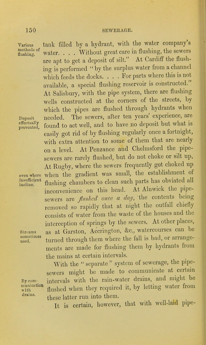 Various tank filled by a hydrant, with the water company's flaeS.0f water. . . . Without great care in flushing, the sewers are apt to get a deposit of silt. At Cardiff the flush- ing is performed  by the surplus water from a channel which feeds the docks. . . . For parts where this is not available, a special flushing reservoir is constructed. At Salisbury, with the pipe system, there are flushing wells constructed at the corners of the streets, by which the pipes are flushed through hydrants when Deposit needed. The sewers, after ten years' experience, are prevented, found to act well, and to have no deposit but what is easily got rid of by flushing regularly once a fortnight, with extra attention to some of them that are nearly on a level. At Penzance and Chelmsford the pipe- sewers are rarely flushed, but do not choke or silt up. At Rugby, where the sewers frequently got choked up even where when the gradient was small, the establishment of indSeC.ient flushing chambers to clean such parts has obviated all inconvenience on this head. At Alnwick the pipe- sewers are flushed once a day, the contents being removed so rapidly that at night the outfall chiefly consists of water from the waste of the houses and the interception of springs by the sewers. At other places, strums as at Garston, Accrington, &c, watercourses can be urd!timeS turned through them where the fall is bad, or arrange- ments are made for flushing them by hydrants from the mains at certain intervals. With the  separate  system of sewerage, the pipe- sewers might be made to communicate at certain By com- intervals with the rain-water drains, and might be ShCati°* flushed when they required it, by letting water from drains* these latter run into them. It is certain, however, that with well-laid pipe-
