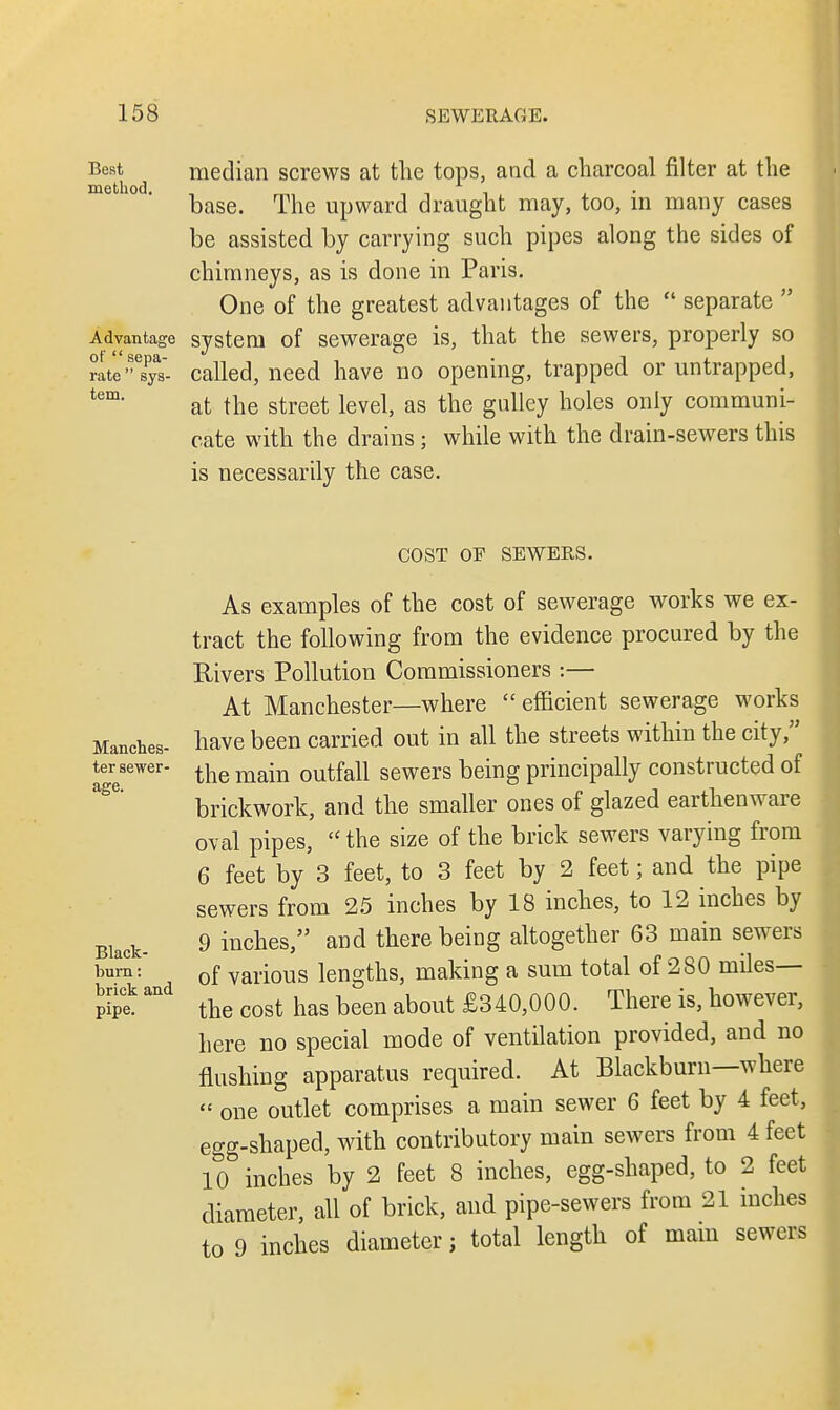 Best median screws at the tops, and a charcoal filter at the method. , _ , , x . . base. The upward draught may, too, in many cases be assisted by carrying such pipes along the sides of chimneys, as is done in Paris. One of the greatest advantages of the  separate  Advantage system of sewerage is, that the sewers, properly so rate  sys- called, need have no opening, trapped or untrapped, tem< at the street level, as the gulley holes only communi- cate with the drains; while with the drain-sewers this is necessarily the case. COST OP SEWERS. Manches- ter sewer- age. Black- bum : brick and pipe. As examples of the cost of sewerage works we ex- tract the following from the evidence procured by the Rivers Pollution Commissioners :— At Manchester—where efficient sewerage works have been carried out in all the streets within the city, the main outfall sewers being principally constructed of brickwork, and the smaller ones of glazed earthenware oval pipes,  the size of the brick sewers varying from 6 feet by 3 feet, to 3 feet by 2 feet; and the pipe sewers from 25 inches by 18 inches, to 12 inches by 9 inches, and there being altogether 63 main sewers of various lengths, making a sum total of 280 miles— the cost has been about £340,000. There is, however, here no special mode of ventilation provided, and no flushing apparatus required. At Blackburn—where  one outlet comprises a main sewer 6 feet by 4 feet, egg-shaped, with contributory main sewers from 4 feet 10 inches by 2 feet 8 inches, egg-shaped, to 2 feet diameter, all of brick, and pipe-sewers from 21 inches to 9 inches diameter; total length of mam sewers