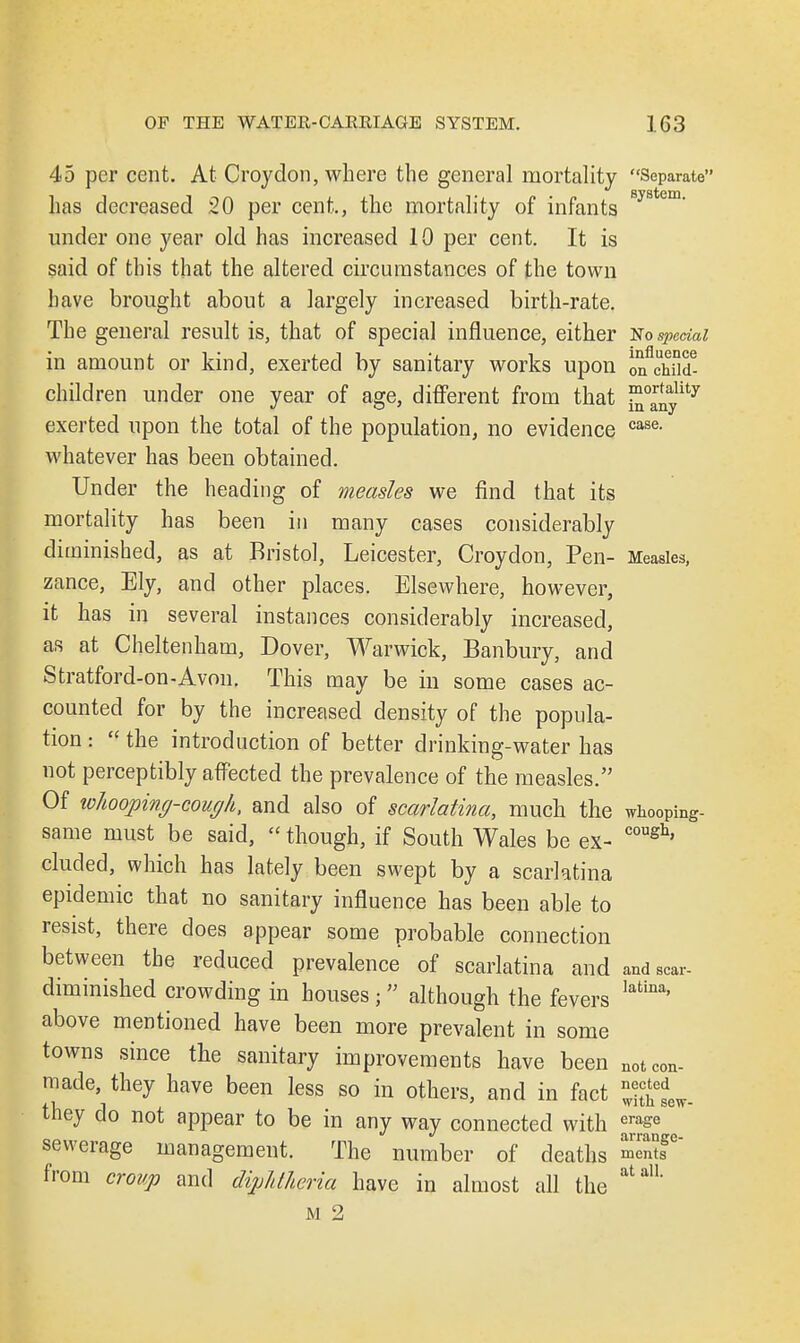 45 per cent. At Croydon, where the general mortality Separate has decreased 20 per cent., the mortality of infants 8ystem under one year old has increased 10 per cent. It is said of this that the altered circumstances of the town have brought about a largely increased birth-rate. The general result is, that of special influence, either No special in amount or kind, exerted by sanitary works upon o^chnd- children under one year of age, different from that ™anylity exerted upon the total of the population, no evidence case- whatever has been obtained. Under the heading of measles we find that its mortality has been in many cases considerably diminished, as at Bristol, Leicester, Croydon, Pen- Measles, zance, Ely, and other places. Elsewhere, however, it has in several instances considerably increased, as at Cheltenham, Dover, Warwick, Banbury, and Stratford-on-Avon. This may be in some cases ac- counted for by the increased density of the popula- tion :  the introduction of better drinking-water has not perceptibly affected the prevalence of the measles. Of whooping-cough, and also of scarlatina, much the whooping- same must be said, though, if South Wales be ex- coush' eluded, which has lately been swept by a scarlatina epidemic that no sanitary influence has been able to resist, there does appear some probable connection between the reduced prevalence of scarlatina and and scar- diminished crowding in houses • although the fevers latina' above mentioned have been more prevalent in some towns since the sanitary improvements have been not con- made, they have been less so in others, and in fact ^hL. they do not appear to be in any way connected with ^e sewerage management. The number of deaths ™f° from croup and diphtheria have in almost all the atuH' m 2