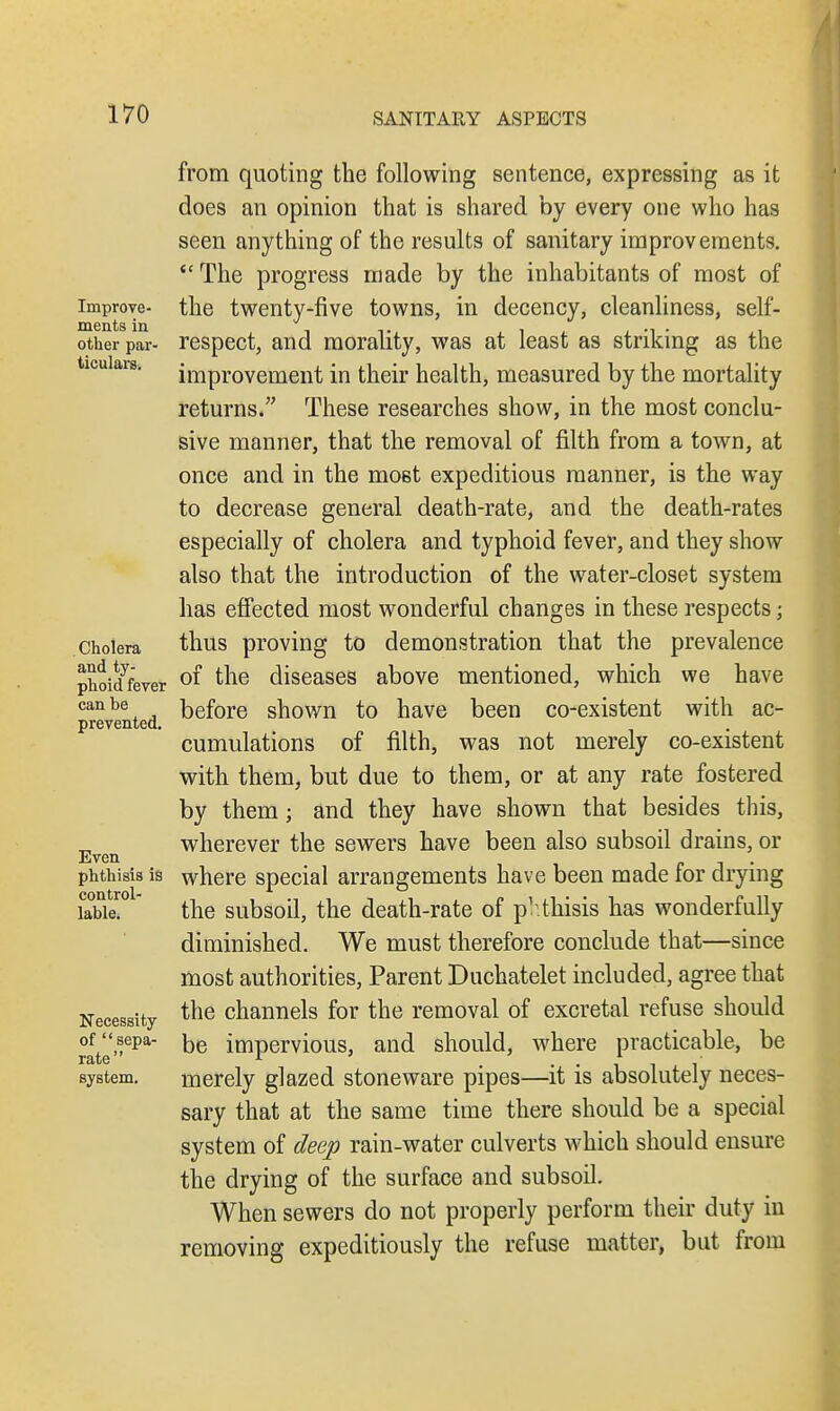 Improve- ments in other par- ticulars. Cholera and ty- phoid fever can be prevented. Even phthisis is control- lable. Necessity of sepa- rate system. from quoting the following sentence, expressing as it does an opinion that is shared by every one who has seen anything of the results of sanitary improvements. <£ The progress made by the inhabitants of most of the twenty-five towns, in decency, cleanliness, self- respect, and morality, was at least as striking as the improvement in their health, measured by the mortality returns. These researches show, in the most conclu- sive manner, that the removal of filth from a town, at once and in the most expeditious manner, is the way to decrease general death-rate, and the death-rates especially of cholera and typhoid fever, and they show also that the introduction of the water-closet system has effected most wonderful changes in these respects; thus proving to demonstration that the prevalence of the diseases above mentioned, which we have before shown to have been co-existent with ac- cumulations of filth, was not merely co-existent with them, but due to them, or at any rate fostered by them j and they have shown that besides this, wherever the sewers have been also subsoil drains, or where special arrangements have been made for drying the subsoil, the death-rate of phthisis has wonderfully diminished. We must therefore conclude that—since most authorities, Parent Duchatelet included, agree that the channels for the removal of excretal refuse should be impervious, and should, where practicable, be merely glazed stoneware pipes—it is absolutely neces- sary that at the same time there should be a special system of deep rain-water culverts which should ensure the drying of the surface and subsoil. When sewers do not properly perform their duty in removing expeditiously the refuse matter, but from