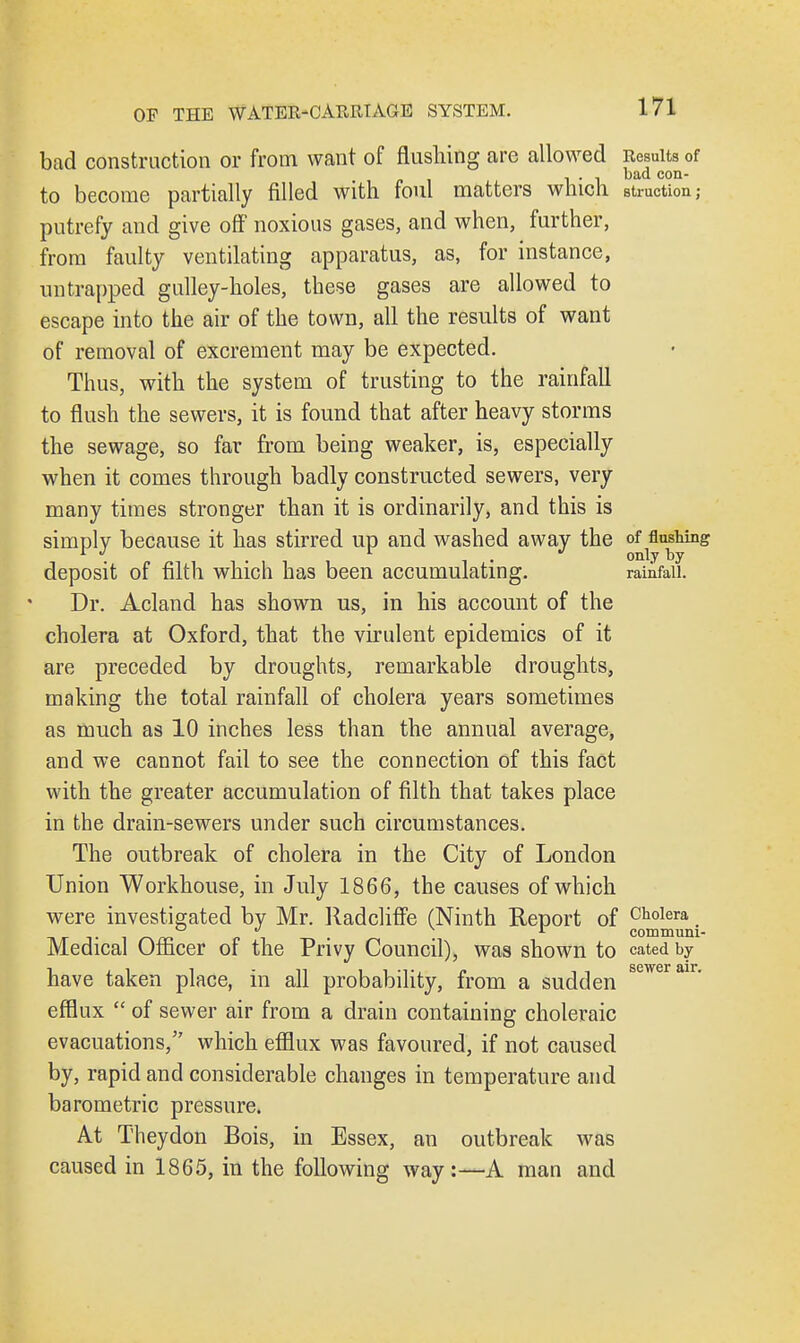 bad construction or from want of flushing are allowed Results of . . , bad con- to become partially filled with foul matters which struotion; putrefy and give off noxious gases, and when, further, from faulty ventilating apparatus, as, for instance, untrapped gulley-holes, these gases are allowed to escape into the air of the town, all the results of want of removal of excrement may be expected. Thus, with the system of trusting to the rainfall to flush the sewers, it is found that after heavy storms the sewage, so far from being weaker, is, especially when it comes through badly constructed sewers, very many times stronger than it is ordinarily, and this is simply because it has stirred up and washed away the of flushing deposit of filth which has been accumulating. rainfall. Dr. Acland has shown us, in his account of the cholera at Oxford, that the virulent epidemics of it are preceded by droughts, remarkable droughts, making the total rainfall of cholera years sometimes as much as 10 inches less than the annual average, and we cannot fail to see the connection of this fact with the greater accumulation of filth that takes place in the drain-sewers under such circumstances. The outbreak of cholera in the City of London Union Workhouse, in July 1866, the causes of which were investigated by Mr. Radcliffe (Ninth Report of Cholera.  1 communi- Medical Officer of the Privy Council), was shown to cated by have taken place, in all probability, from a sudden sewerair' efflux  of sewer air from a drain containing choleraic evacuations, which efflux was favoured, if not caused by, rapid and considerable changes in temperature and barometric pressure. At Theydon Bois, in Essex, an outbreak was caused in 1865, in the following way:—A man and
