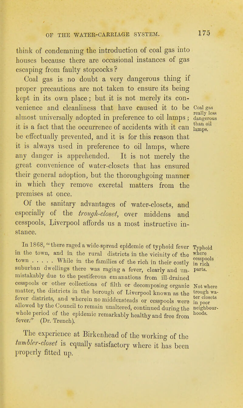 think of condemning the introduction of coal gas into houses because there are occasional instances of gas escaping from faulty stopcocks ? Coal gas is no doubt a very dangerous thing if proper precautions are not taken to ensure its being kept in its own place; but it is not merely its con- venience and cleanliness that have caused it to be Coaigas almost universally adopted in preference to oil lamps; dangerous it is a fact that the occurrence of accidents with it can lamps!11 be effectually prevented, and it is for this reason that it is always used in preference to oil lamps, where any danger is apprehended. It is not merely the great convenience of water-closets that has ensured their general adoption, but the thoroughgoing manner in which they remove excretal matters from the premises at once. Of the sanitary advantages of water-closets, and especially of the trough-closet, over middens and cesspools, Liverpool affords us a most instructive in- stance. In 1868, there raged a wide-spread epidemic of typhoid fever Typhoid in the town, and in the rural districts in the vicinity of the where town While in the families of the rich in their costly n?ric°h * suburban dwellings there was raging a fever, clearly and un- Part*. mistakably due to the pestiferous emanations from ill-drained cesspools or other collections of filth or decomposing organic Not where matter, the districts in the borough of Liverpool known as the trou&h wa fever districts, and wherein no middensteads or cesspools were ^tZ^ allowed by the Council to remain unaltered, continued during the neighbour- whole period of the epidemic remarkably healthy and free from hoods- fever/' (Dr. Trench). The experience at Birkenhead of the working of the tumbler-closet is equally satisfactory where it has been properly fitted up.