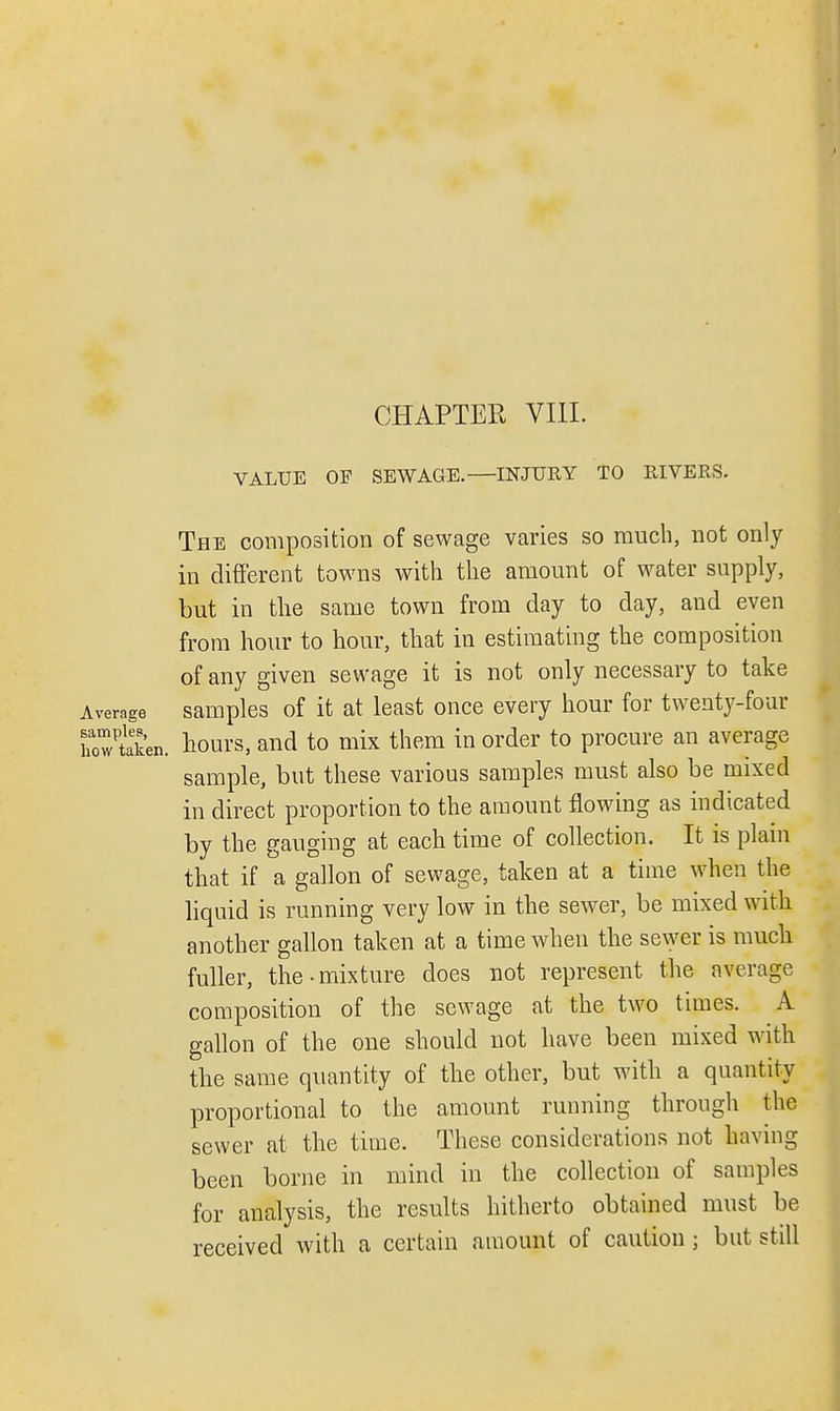 CHAPTER VIII. VALUE OF SEWAGE.—INJURY TO RIVERS. The composition of sewage varies so much, not only in different towns with the amount of water supply, but in the same town from day to day, and even from hour to hour, that in estimating the composition of any given sewage it is not only necessary to take Average samples of it at least once every hour for twenty-four howteken. hours, and to mix them in order to procure an average sample, but these various samples must also be mixed in direct proportion to the amount flowing as indicated by the gauging at each time of collection. It is plain that if a gallon of sewage, taken at a time when the liquid is running very low in the sewer, be mixed with another gallon taken at a time when the sewer is much fuller, the-mixture does not represent the average composition of the sewage at the two times. A gallon of the one should not have been mixed with the same quantity of the other, but with a quantity proportional to the amount running through the sewer at the time. These considerations not having been borne in mind in the collection of samples for analysis, the results hitherto obtained must be received with a certain amount of caution ; but still