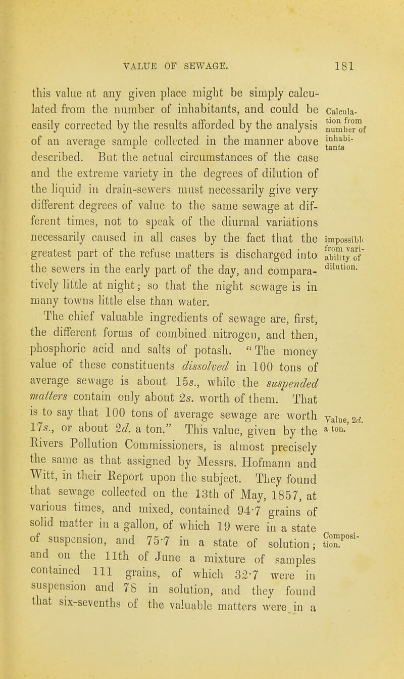 this value at any given place might be simply calcu- lated from the number of inhabitants, and could be Caicuia- easily corrected by the results afforded by the analysis numb^'of of an average sample collected in the manner above jnh?bi- o t _ tants described. But the actual circumstances of the case and the extreme variety in the degrees of dilution of the liquid, in drain-sewers must necessarily give very different degrees of value to the same sewage at dif- ferent times, not to speak of the diurnal variations necessarily caused in all cases by the fact that the impossible greatest part of the refuse matters is discharged into lw™tyf the sewers in the early part of the day, and compara- dilution- tively little at night; so that the night sewage is in many towns little else than water. The chief valuable ingredients of sewage are, first, the different forms of combined nitrogen, and then, phosphoric acid and salts of potash. The money value of these constituents dissolved in 100 tons of average sewage is about 15a., while the suspended matters contain only about 2s. worth of them. That is to say that 100 tons of average sewage are worth Value M 17s., or about 2d. a ton. This value, given by the aton-' Rivers Pollution Commissioners, is almost precisely the same as that assigned by Messrs. Hofmann and Witt, in their Report upon the subject. They found that sewage collected on the 13th of May, 1857, at various times, and mixed, contained 947 grains of solid matter in a gallon, of which 19 were in a state of suspension, and 757 in a state of solution; tZ*™' and on the 11th of June a mixture of samples contained 111 grains, of which 3.27 were in suspension and 76 in solution, and they found that six-sevenths of the valuable matters were in a