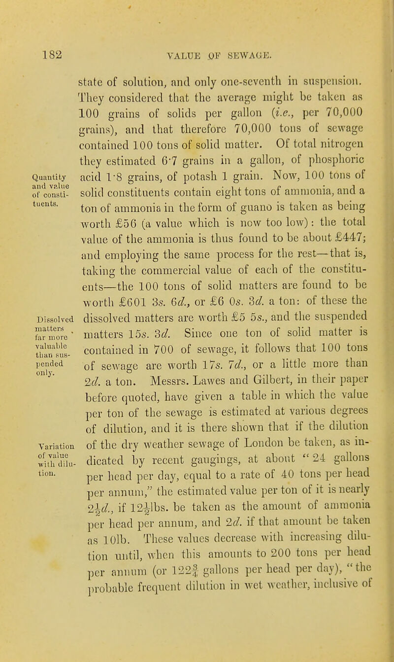 Quantity and value of consti- tuents. Dissolved matters far more valuable than sus- pended only. Variation of value with dilu- tion. state of solution, and only one-seventh in suspension. They considered that the average might be taken as 100 grains of solids per gallon (i.e., per 70,000 grains), and that therefore 70,000 tons of sewage contained 100 tons of solid matter. Of total nitrogen they estimated 6'7 grains in a gallon, of phosphoric acid 1-8 grains, of potash 1 grain. Now, 100 tons of solid constituents contain eight tons of ammonia, and a ton of ammonia in the form of guano is taken as being worth £56 (a value which is now too low): the total value of the ammonia is thus found to be about £447; and employing the same process for the rest—that is, taking the commercial value of each of the constitu- ents—the 100 tons of solid matters are found to be worth £601 3s. 6d., or £6 0s. 2>d. a ton: of these the dissolved matters are worth £5 55., and the suspended matters 15s. 3d. Since one ton of solid matter is contained in 700 of sewage, it follows that 100 tons of sewage are worth 17s. 7d., or a little more than 2d. a ton. Messrs. Lawes and Gilbert, in their paper before quoted, have given a table in which the value per ton of the sewage is estimated at various degrees of dilution, and it is there shown that if the dilution of the dry weather sewage of London be taken, as in- dicated by recent gaugings, at about '* 24 gallons per head per day, equal to a rate of 40 tons per head per annum, the estimated value per ton of it is nearly %\d., if 12^1bs. be taken as the amount of ammonia per head per annum, and 2d. if that amount be taken as 10lb. These values decrease with increasing dilu- tion until, when this amounts to 200 tons per head per annum (or 122§ gallons per head per day), the probable frequent dilution in wet weather, inclusive of