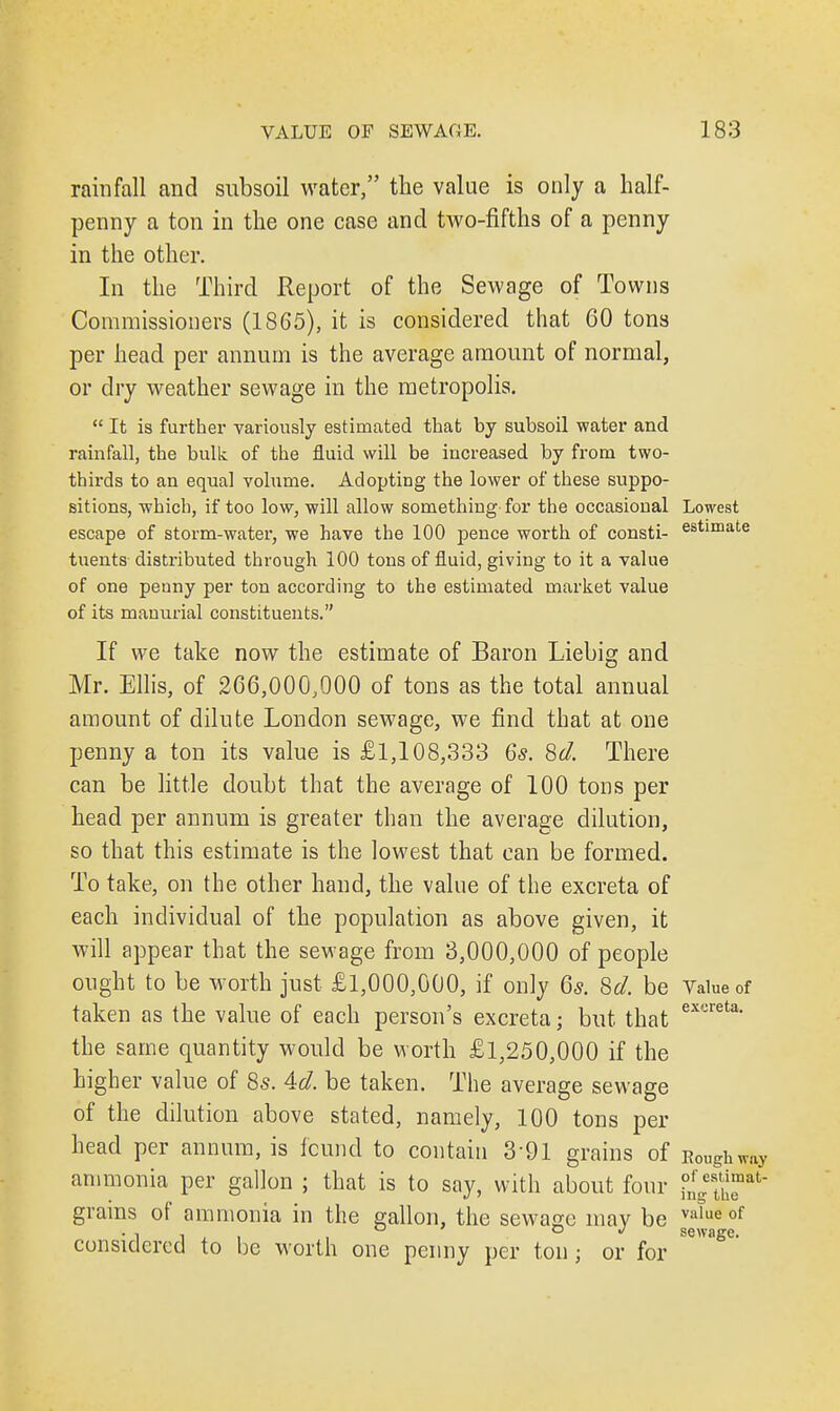 rainfall and subsoil water, the value is only a half- penny a ton in the one case and two-fifths of a penny in the other. In the Third Report of the Sewage of Towns Commissioners (1865), it is considered that 60 tons per head per annum is the average amount of normal, or dry weather sewage in the metropolis.  It is further variously estimated that by subsoil water and rainfall, the bulk of the fluid will be increased by from two- thirds to an equal volume. Adopting the lower of these suppo- sitions, which, if too low, will allow something for the occasional Lowest escape of storm-water, we have the 100 pence worth of consti- estimate tuents distributed through 100 tons of fluid, giving to it a value of one penny per ton according to the estimated market value of its manurial constituents. If we take now the estimate of Baron Liebig and Mr. Ellis, of 266,000,000 of tons as the total annual amount of dilute London sewage, we find that at one penny a ton its value is £1,108,333 6s. Sd. There can be little doubt that the average of 100 tons per head per annum is greater than the average dilution, so that this estimate is the lowest that can be formed. To take, on the other hand, the value of the excreta of each individual of the population as above given, it will appear that the sewage from 3,000,000 of people ought to be worth just £1,000,000, if only 6s. Sd. be Value of taken as the value of each person's excreta; but that ext:reta- the same quantity would be worth £1,250,000 if the higher value of 8s. Ad. be taken. The average sewage of the dilution above stated, namely, 100 tons per head per annum, is found to contain 391 grains of Roughw^ ammonia per gallon ; that is to say, with about four ?!ge£nat grains of ammonia in the gallon, the sewage may be va'ue of •it, i sewage. considered to be worth one penny per ton; or for