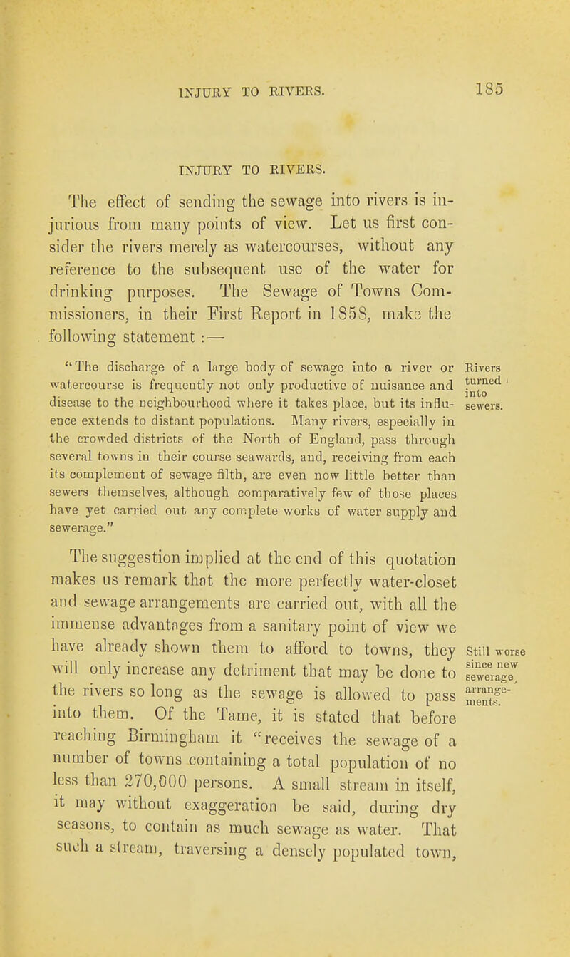 INJURY TO RIVERS. The effect of sending the sewage into rivers is in- jurious from many points of view. Let us first con- sider the rivers merely as watercourses, without any reference to the subsequent use of the water for drinking purposes. The Sewage of Towns Com- missioners, in their First Report in 185S, make the following statement : — The discharge of a large body of sewage into a river or Rivers watercourse is frequently not only productive of nuisance and j^™ed disease to the neighbourhood where it takes place, but its infiu- sewera. erjee extends to distant populations. Many rivers, especially in the crowded districts of the North of England, pass through several towns in their course seawards, and, receiving from each its complement of sewage filth, are even now little better than sewers themselves, although comparatively few of those places have yet carried out any complete works of water supply and sewerage. The suggestion implied at the end of this quotation makes us remark that the more perfectly water-closet and sewage arrangements are carried out, with all the immense advantages from a sanitary point of view we have already shown them to afford to towns, they still worse will only increase any detriment that may be clone to the rivers so long as the sewage is allowed to pass into them. Of the Tame, it is stated that before reaching Birmingham it receives the sewage of a number of towns containing a total population of no less than 270,000 persons. A small stream in itself, it may without exaggeration be said, during dry seasons, to contain as much sewage as water. That such a stream, traversing a densely populated town, since new seweragej arrange- ments.