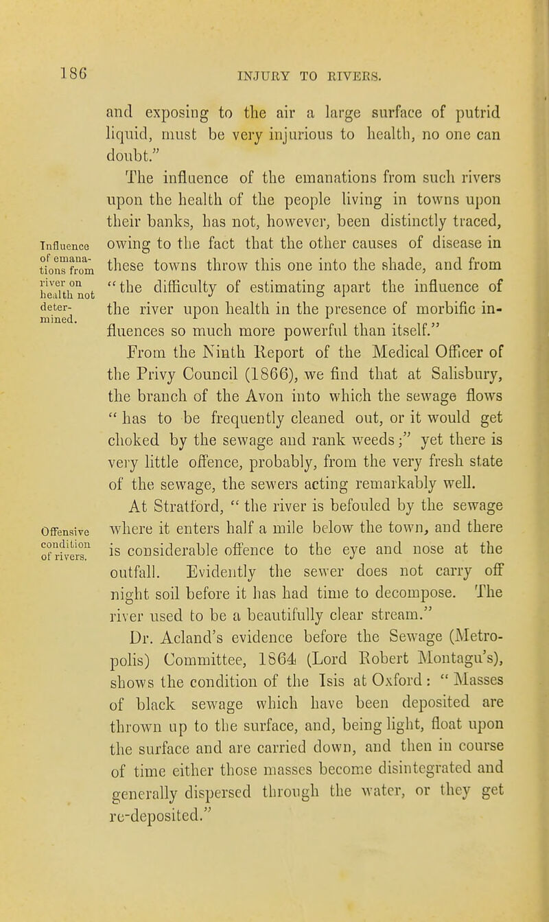 Influence of emana- tions from river on health not deter- mined. Offensive condition of rivers. and exposing to the air a large surface of putrid liquid, must be very injurious to health, no one can doubt. The influence of the emanations from such rivers upon the health of the people living in towns upon their banks, has not, however, been distinctly traced, owing to the fact that the other causes of disease in these towns throw this one into the shade, and from the difficulty of estimating apart the influence of the river upon health in the presence of morbific in- fluences so much more powerful than itself. From the Ninth Report of the Medical Officer of the Privy Council (1866), we find that at Salisbury, the branch of the Avon into which the sewage flows  has to be frequently cleaned out, or it would get choked by the sewage and rank weedsyet there is very little offence, probably, from the very fresh state of the sewage, the sewers acting remarkably well. At Stratford,  the river is befouled by the sewage where it enters half a mile below the town, and there is considerable offence to the eye and nose at the outfall. Evidently the sewer does not carry off night soil before it has had time to decompose. The river used to be a beautifully clear stream. Dr. Aclancl's evidence before the Sewage (Metro- polis) Committee, 1864 (Lord Robert Montagu's), shows the condition of the Isis at Oxford :  Masses of black sewage which have been deposited are thrown up to the surface, and, being light, float upon the surface and are carried down, and then in course of time either those masses become disintegrated and generally dispersed through the water, or they get re-deposited.