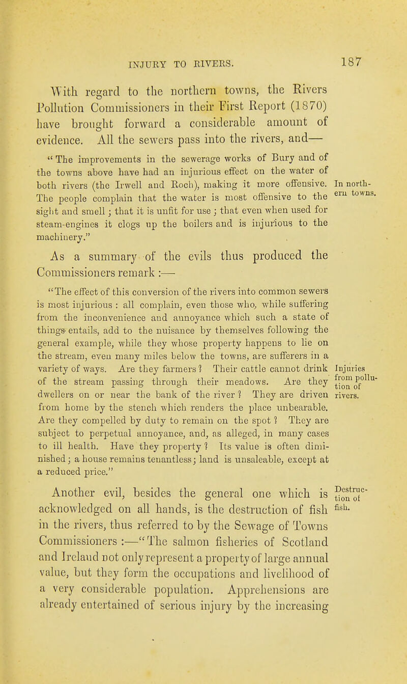 With regard to the northern towns, the Rivers Pollution Commissioners in their First Report (1870) have brought forward a considerable amount of evidence. All the sewers pass into the rivers, and—  The improvements in the sewerage works of Bury and of the towns above have had an injurious effect on the water of both rivers (the Irwell and Roch), making it more offensive. In north- The people complain that the water is most offensive to the eru towns- sight and smell; that it is unfit for use ; that even when used for steam-engines it clogs up the boilers and is injurious to the machinery. As a summary of the evils thus produced the Commissioners remark:— The effect of this conversion of the rivers into common sewers is most injurious : all complain, even those who, while suffering from the inconvenience and annoyance which such a state of things- entails, add to the nuisance by themselves following the general example, while they whose property happens to lie on the stream, even many miles below the towns, are sufferers in a variety of ways. Are they farmers 1 Their cattle cannot drink Injuries of the stream passing through their meadows. Are they tion'of0llU dwellers on or near the bank of the river 1 They are driven rivers, from home by the stench which renders the place unbearable. Are they compelled by duty to remain on the spot 1 They are subject to perpetual annoyance, and, as alleged, in many cases to ill health. Have they property 1 Its value is often dimi- nished; a house remains teuantless; land is unsaleable, except at a reduced price. Another evil, besides the general one which is 5onoC acknowledged on all hands, is the destruction of fish fish- in the rivers, thus referred to by the Sewage of Towns Commissioners :— The salmon fisheries of Scotland and Ireland not only represent a property of large annual value, but they form the occupations and livelihood of a very considerable population. Apprehensions are already entertained of serious injury by the increasing