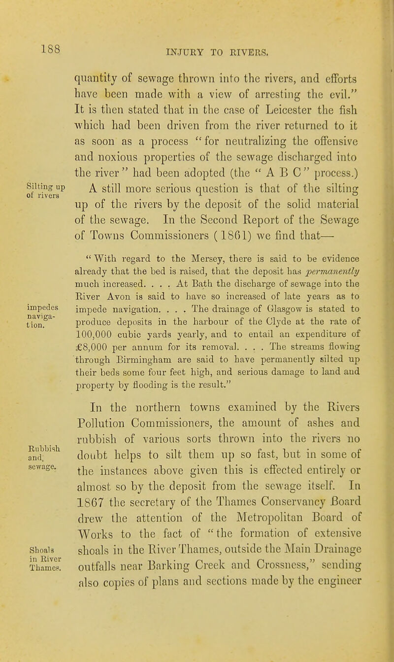 Silting up of rivers impedes naviga- tion. Rubbish and; sewage. Shoals in River Thames. quantity of sewage thrown into the rivers, and efforts have been made with a view of arresting the evil. It is then stated that in the case of Leicester the fish which had been driven from the river returned to it as soon as a process  for neutralizing the offensive and noxious properties of the sewage discharged into the river  had been adopted (the ABC process.) A still more serious question is that of the silting up of the rivers by the deposit of the solid material of the sewage. In the Second Report of the Sewage of Towns Commissioners (1861) we find that—  With regard to the Mersey, there is said to be evidence already that the bed is raised, that the deposit has permanently much increased. ... At Bath the discharge of sewage into the River Avon is said to have so increased of late years as to impede navigation. . . . The drainage of Glasgow is stated to produce deposits in the harbour of the Clyde at the rate of 100,000 cubic yards yearly, and to entail an expenditure of £8,000 per annum for its removal. . . . The streams flowing through Birmingham are said to have permanently silted up their beds some four feet high, and serious damage to land aud property by flooding is the result. In the northern towns examined by the Rivers Pollution Commissioners, the amount of ashes and rubbish of various sorts thrown into the rivers no doubt helps to silt them up so fast, but in some of the instances above given this is effected entirely or almost so by the deposit from the sewage itself. In 1867 the secretary of the Thames Conservancy Board drew the attention of the Metropolitan Board of Works to the fact of  the formation of extensive shoals in the River Thames, outside the Main Drainage outfalls near Barking Creek and Crossness, sending also copies of plans and sections made by the engineer