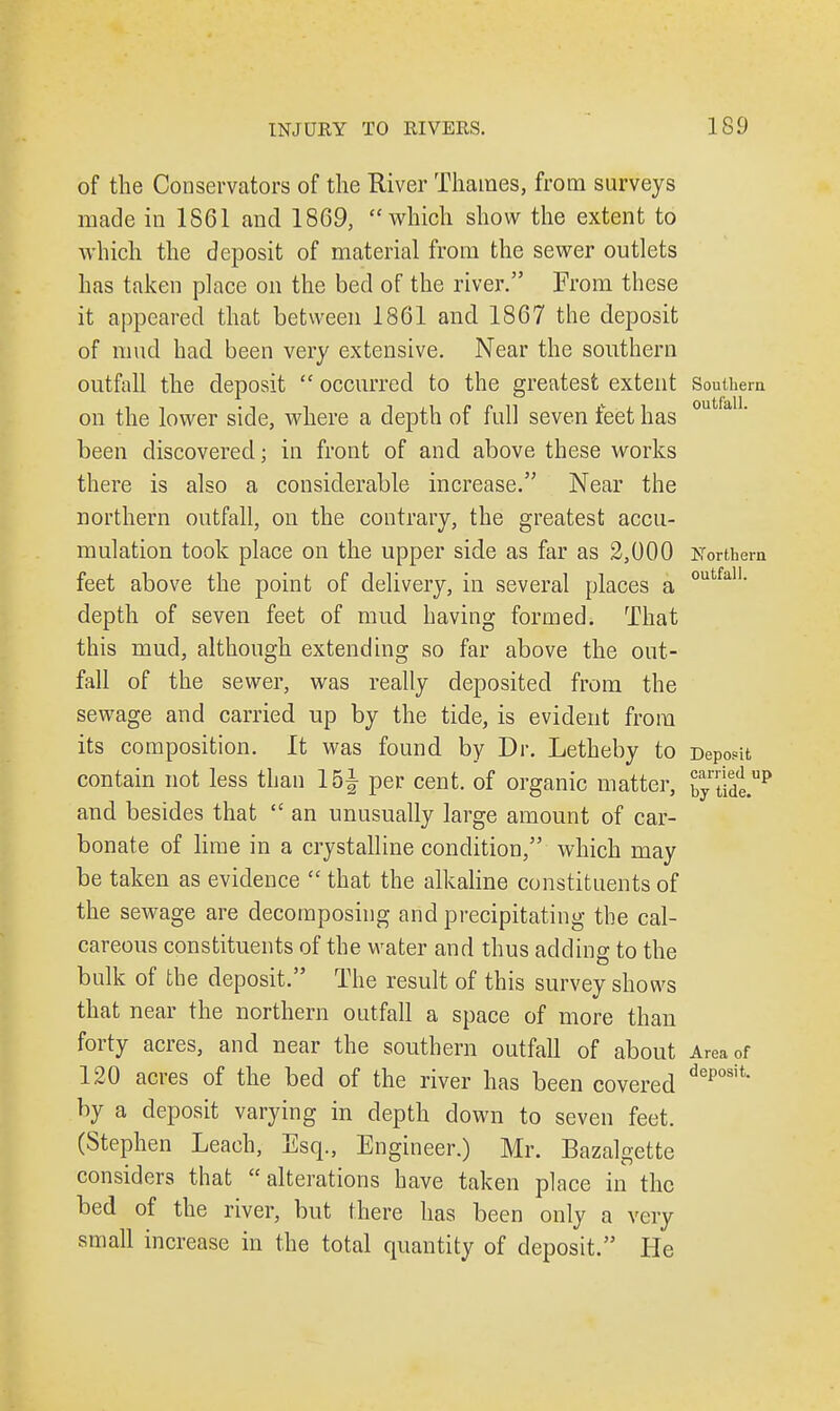 of the Conservators of the River Thames, from surveys made in 1861 and 1869, which show the extent to which the deposit of material from the sewer outlets has taken place on the bed of the river. From these it appeared that between 1861 and 1867 the deposit of mud had been very extensive. Near the southern outfall the deposit  occurred to the greatest extent Southern on the lower side, where a depth of full seven feet has been discovered; in front of and above these works there is also a considerable increase. Near the northern outfall, on the contrary, the greatest accu- mulation took place on the upper side as far as 2,000 Northern feet above the point of delivery, in several places a outfa11- depth of seven feet of mud having formed. That this mud, although extending so far above the out- fall of the sewer, was really deposited from the sewage and carried up by the tide, is evident from its composition. It was found by Dr. Letheby to Deposit contain not less than 15J per cent, of organic matter, bytide.up and besides that  an unusually large amount of car- bonate of lime in a crystalline condition, which may be taken as evidence  that the alkaline constituents of the sewage are decomposing and precipitating the cal- careous constituents of the water and thus adding to the bulk of the deposit. The result of this survey shows that near the northern outfall a space of more than forty acres, and near the southern outfall of about Area of 120 acres of the bed of the river has been covered deposit* by a deposit varying in depth down to seven feet. (Stephen Leach, Esq., Engineer.) Mr. Bazalgette considers that alterations have taken place in the bed of the river, but there has been only a very small increase in the total quantity of deposit. He