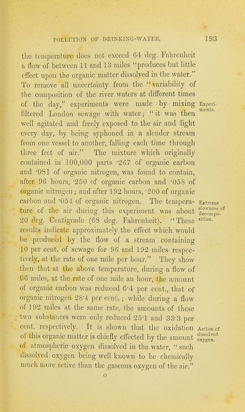 the temperature docs not exceed 64 deg. Fahrenheit a flow of between 11 and 13 miles produces but little effect upon the organic matter dissolved in the water. To remove all uncertainty from the variability of the composition of the river waters at different times of the day, experiments were made by mixing Experi- filtered London sewage with water; it was then well agitated and freely exposed to the air and light every day, by being syphoned in a slender stream from one vessel to another, falling each time through three feet of air. The mixture which originally contained in 100,000 parts '267 of organic carbon and 081 of organic nitrogen, was found to contain, after 96 hours, 250 of organic carbon and *058 of organic nitrogen ; and after 192 hours, 200 of organic carbon and 054 of organic nitrogen. The tempera- Extreme ture of the air during this experiment was about deownpo-0' 20 deg. Centigrade (68 deg. Fahrenheit). These sition- results indicate approximately the effect which would be produced by the flow of a stream containing 10 per cent, of sewage for 96 and 192 miles respec- tively, at the rate of one mile per hour. They show then that at the above temperature, during a flow of 96 miles, at the rate of one mile an hour, the amount of organic carbon was reduced 6'4 per cent., that of organic nitrogen 28'4 per cent. • while during a flow of 192 miles at the same rate, the amounts of these two substances were only reduced 25'1 and 33*3 per cent, respectively. It is shown that the oxidation Action cf of this organic matter is chiefly effected by the amount of atmospheric oxygen dissolved in the water,  such dissolved oxygen being well known to be chemically much more active than the gaseous oxygen of the air. o