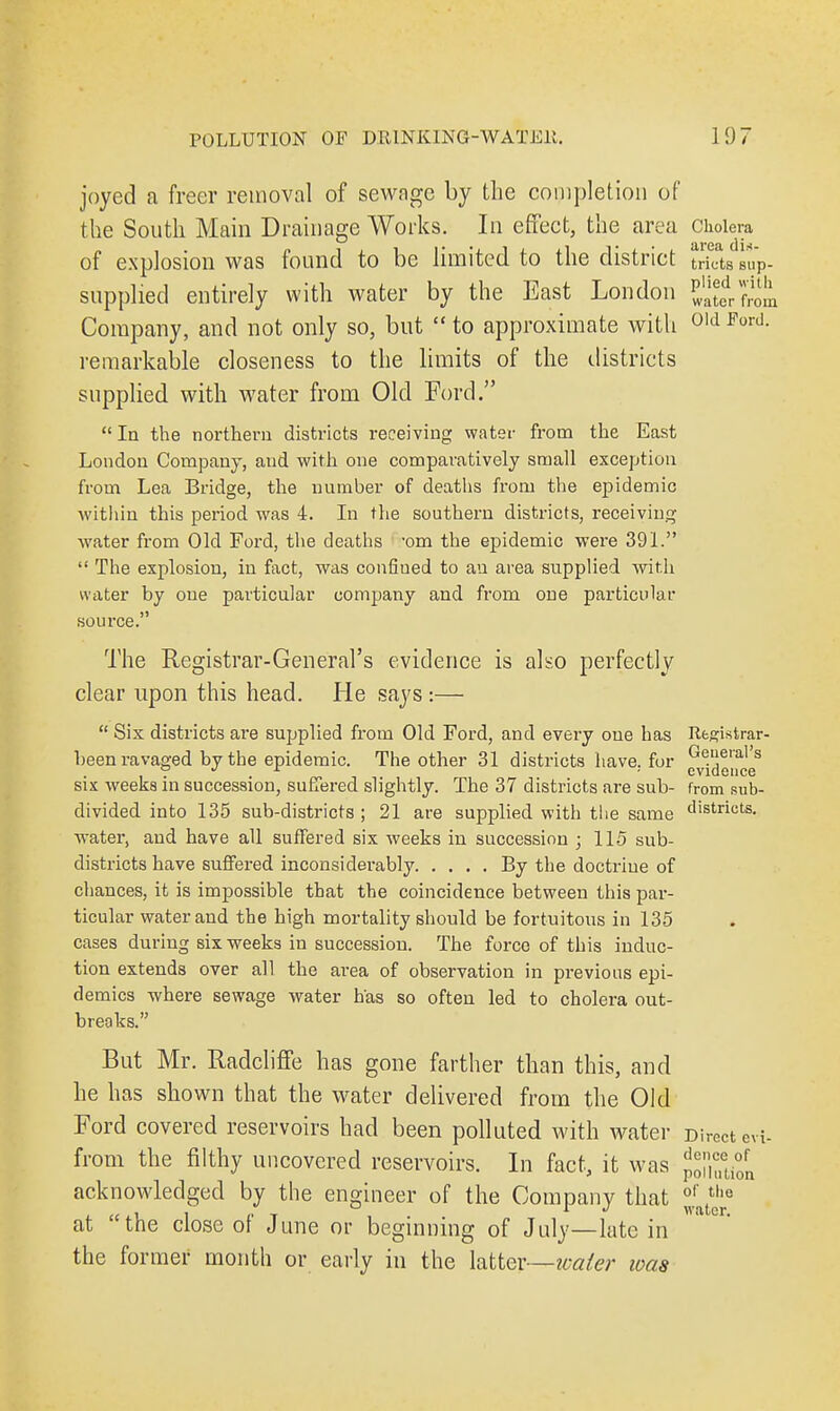 joyed a freer removal of sewage by the completion of the South Main Drainage Works. In effect, the area cholera of explosion was found to be limited to the district tricts sup- supplied entirely with water by the East London J1^^* Company, and not only so, but  to approximate with 01d FortJ- remarkable closeness to the limits of the districts supplied with water from Old Ford.  In the northern districts receiving water from the East London Company, and with one comparatively small exception from Lea Bridge, the number of deaths from the epidemic within this period was 4. In the southern districts, receiving water from Old Ford, the deaths 'om the epidemic were 391.  The explosion, in fact, was confined to an area supplied with water by one particular company and from one particular source. The Registrar-General's evidence is also perfectly clear upon this head. He says :—  Six districts are supplied from Old Ford, and evei-y one has Registrar- been ravaged by the epidemic. The other 31 districts have, for ^d^es six weeks in succession, suffered slightly. The 37 districts are sub- fromsub- divided into 135 sub-districts ; 21 are supplied with the same districts. water, and have all suffered six weeks in succession ; 115 sub- districts have suffered inconsiderably By the doctrine of chances, it is impossible that the coincidence between this par- ticular water and the high mortality should be fortuitous in 135 cases during six weeks in succession. The force of this induc- tion extends over all the area of observation in previous epi- demics where sewage water has so often led to cholera out- breaks. But Mr. Radcliffe has gone farther than this, and he has shown that the water delivered from the Old Ford covered reservoirs had been polluted with water Direct evi- from the filthy uncovered reservoirs. In fact, it was pXtifn acknowledged by the engineer of the Company that °r the „ ,, , „ , , f J water. at the close of June or beginning of July—late in the former month or early in the latter—water was