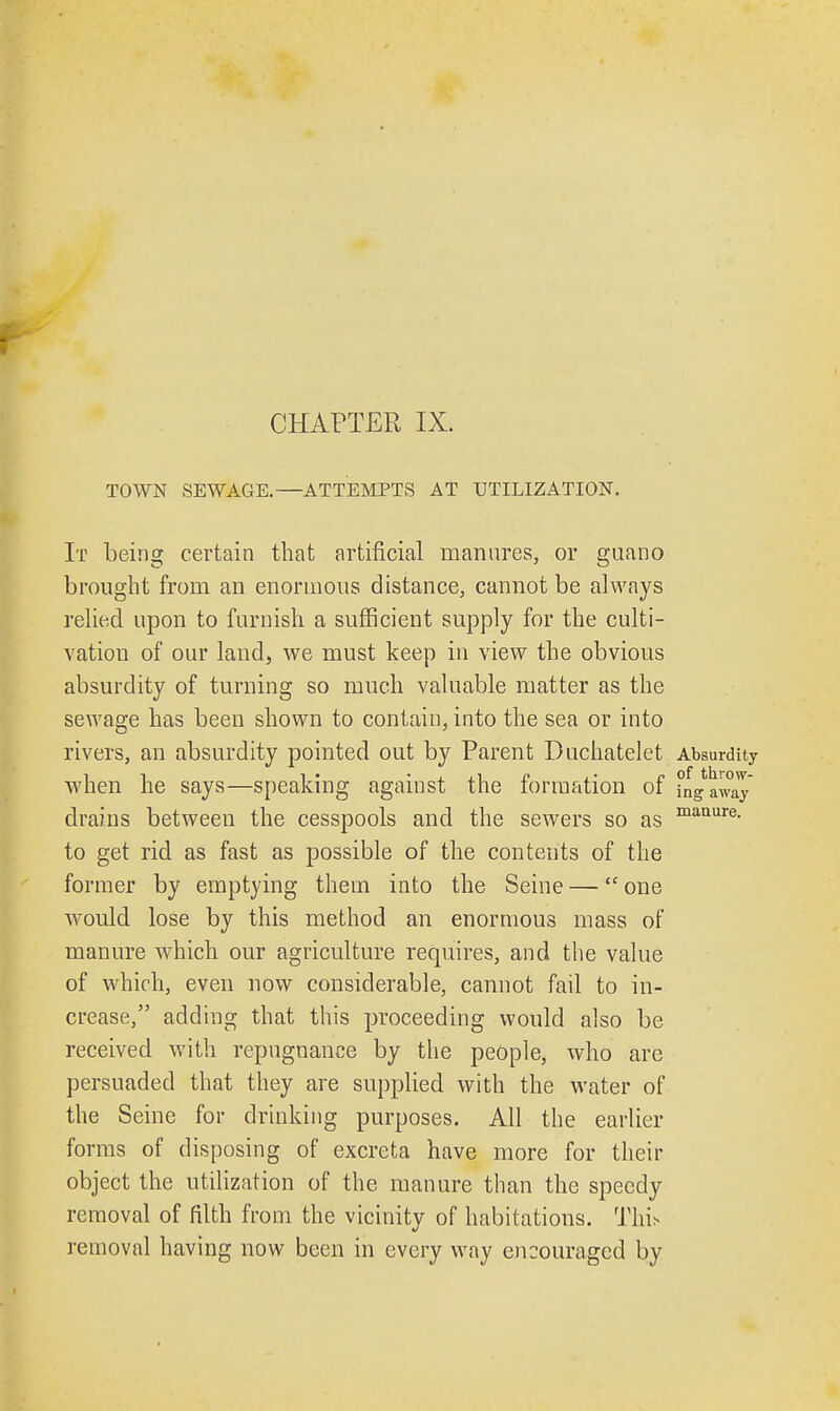 CHAPTER IX. manure. TOWN SEWAGE.—ATTEMPTS AT UTILIZATION. It being certain that artificial manures, or guano brought from an enormous distance, cannot be always relied upon to furnish a sufficient supply for the culti- vation of our land, we must keep in view the obvious absurdity of turning so much valuable matter as the sewage has been shown to contain, into the sea or into rivers, an absurdity pointed out by Parent Duchatelet Absurdity when he says—speaking against the formation of [ng^way drains between the cesspools and the sewers so as to get rid as fast as possible of the contents of the former by emptying them into the Seine — one would lose by this method an enormous mass of manure which our agriculture requires, and the value of which, even now considerable, cannot fail to in- crease, adding that this proceeding would also be received with repugnance by the people, who are persuaded that they are supplied with the water of the Seine for drinking purposes. All the earlier forms of disposing of excreta have more for their object the utilization of the manure than the speedy removal of filth from the vicinity of habitations. Tln> removal having now been in every way encouraged by