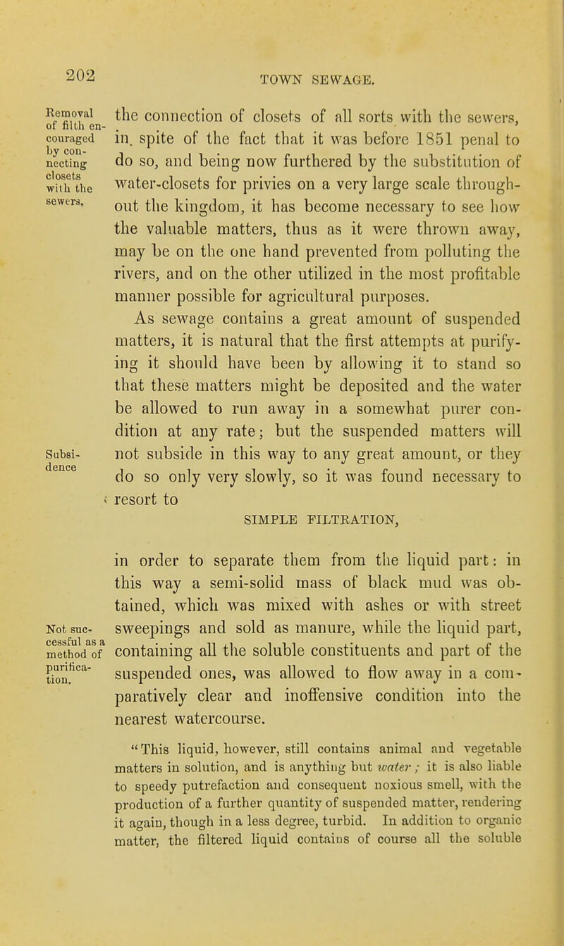 Removal of filth en- couraged by con- necting closets wilh the sewers. Subsi- dence the connection of closets of all sorts with the sewers, in. spite of the fact that it was before 1851 penal to do so, and being now furthered by the substitution of water-closets for privies on a very large scale through- out the kingdom, it has become necessary to see how the valuable matters, thus as it were thrown away, may be on the one hand prevented from polluting the rivers, and on the other utilized in the most profitable manner possible for agricultural purposes. As sewage contains a great amount of suspended matters, it is natural that the first attempts at purify- ing it should have been by allowing it to stand so that these matters might be deposited and the water be allowed to run away in a somewhat purer con- dition at any rate; but the suspended matters will not subside in this way to any great amount, or they do so only very slowly, so it was found necessary to resort to SIMPLE FILTRATION, in order to separate them from the liquid part: in this way a semi-solid mass of black mud was ob- tained, which was mixed with ashes or with street Not sue- sweepings and sold as manure, while the liquid part, methodaof containing all the soluble constituents and part of the purifica- tion. suspended ones, was allowed to flow away in a com- paratively clear and inoffensive condition into the nearest watercourse. This liquid, however, still contains animal and vegetable matters in solution, and is anything but water; it is also liable to speedy putrefaction and consequent noxious smell, with the production of a further quantity of suspended matter, rendering it again, though in a less degree, turbid. In addition to organic matter, the filtered liquid contaius of course all the soluble