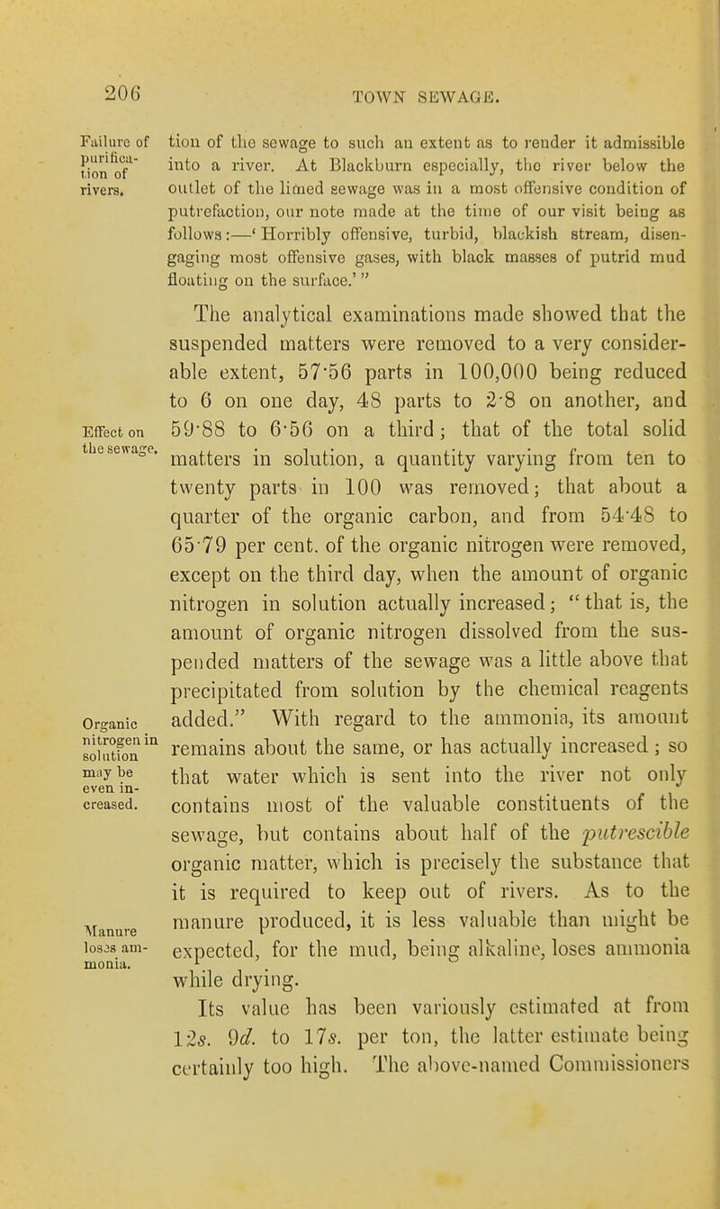 Failure of purifica- tion of rivers. Effect on the sewage. Organic nitrogen in solution may be even in- creased. Atanure los3s am- monia. tion of the sewage to such an extent as to render it admissible into a river. At Blackburn especially, tho river below the outlet of the limed sewage was in a most offensive condition of putrefaction, our note made at the time of our visit being as follows:—' Horribly offensive, turbid, blackish stream, disen- gaging most offensive gases, with black masses of putrid mud floating on the surface.'  The analytical examinations made showed that the suspended matters were removed to a very consider- able extent, 57*56 parts in 100,000 being reduced to 6 on one day, 48 parts to 2'8 on another, and 59*88 to 6'56 on a third; that of the total solid matters in solution, a quantity varying from ten to twenty parts in 100 was removed; that about a quarter of the organic carbon, and from 54'48 to 65'79 per cent, of the organic nitrogen were removed, except on the third day, when the amount of organic nitrogen in solution actually increased; that is, the amount of organic nitrogen dissolved from the sus- pended matters of the sewage was a little above that precipitated from solution by the chemical reagents added. With regard to the ammonia, its amount remains about the same, or has actually increased; so that water which is sent into the river not only contains most of the valuable constituents of the sewage, but contains about half of the putrescible organic matter, which is precisely the substance that it is required to keep out of rivers. As to the manure produced, it is less valuable than might be expected, for the mud, being alkaline, loses ammonia while drying. Its value has been variously estimated at from 12s. 9d. to 17s. per ton, the latter estimate being certainly too high. The above-named Commissioners